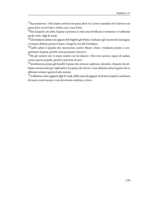 27
Raccontarono: «Noi siamo arrivati nel paese dove tu ci avevi mandato ed è davvero un
paese dove scorre latte e miele; ecco i suoi frutti.
28
Ma il popolo che abita il paese è potente, le città sono fortificate e immense e vi abbiamo
anche visto i figli di Anak.
29
Gli Amaleciti abitano la regione del Negheb; gli Hittiti, i Gebusei e gli Amorrei le montagne;
i Cananei abitano presso il mare e lungo la riva del Giordano».
30
Caleb calmò il popolo che mormorava contro Mosè e disse: «Andiamo presto e con-
quistiamo il paese, perché certo possiamo riuscirvi».
31
Ma gli uomini che vi erano andati con lui dissero: «Noi non saremo capaci di andare
contro questo popolo, perché è più forte di noi».
32
Screditarono presso gli Israeliti il paese che avevano esplorato, dicendo: «Il paese che ab-
biamo attraversato per esplorarlo è un paese che divora i suoi abitanti; tutta la gente che vi
abbiamo notata è gente di alta statura;
33
vi abbiamo visto i giganti, figli di Anak, della razza dei giganti, di fronte ai quali ci sembrava
di essere come locuste e così dovevamo sembrare a loro».
270
Numbers 13
 