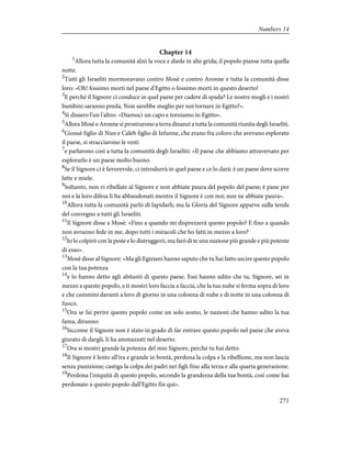 Chapter 14
1
Allora tutta la comunità alzò la voce e diede in alte grida; il popolo pianse tutta quella
notte.
2
Tutti gli Israeliti mormoravano contro Mosè e contro Aronne e tutta la comunità disse
loro: «Oh! fossimo morti nel paese d'Egitto o fossimo morti in questo deserto!
3
E perché il Signore ci conduce in quel paese per cadere di spada? Le nostre mogli e i nostri
bambini saranno preda. Non sarebbe meglio per noi tornare in Egitto?».
4
Si dissero l'un l'altro: «Diamoci un capo e torniamo in Egitto».
5
Allora Mosè e Aronne si prostrarono a terra dinanzi a tutta la comunità riunita degli Israeliti.
6
Giosuè figlio di Nun e Caleb figlio di Iefunne, che erano fra coloro che avevano esplorato
il paese, si stracciarono le vesti
7
e parlarono così a tutta la comunità degli Israeliti: «Il paese che abbiamo attraversato per
esplorarlo è un paese molto buono.
8
Se il Signore ci è favorevole, ci introdurrà in quel paese e ce lo darà: è un paese dove scorre
latte e miele.
9
Soltanto, non vi ribellate al Signore e non abbiate paura del popolo del paese; è pane per
noi e la loro difesa li ha abbandonati mentre il Signore è con noi; non ne abbiate paura».
10
Allora tutta la comunità parlò di lapidarli; ma la Gloria del Signore apparve sulla tenda
del convegno a tutti gli Israeliti.
11
Il Signore disse a Mosè: «Fino a quando mi disprezzerà questo popolo? E fino a quando
non avranno fede in me, dopo tutti i miracoli che ho fatti in mezzo a loro?
12
Io lo colpirò con la peste e lo distruggerò, ma farò di te una nazione più grande e più potente
di esso».
13
Mosè disse al Signore: «Ma gli Egiziani hanno saputo che tu hai fatto uscire questo popolo
con la tua potenza
14
e lo hanno detto agli abitanti di questo paese. Essi hanno udito che tu, Signore, sei in
mezzo a questo popolo, e ti mostri loro faccia a faccia, che la tua nube si ferma sopra di loro
e che cammini davanti a loro di giorno in una colonna di nube e di notte in una colonna di
fuoco.
15
Ora se fai perire questo popolo come un solo uomo, le nazioni che hanno udito la tua
fama, diranno:
16
Siccome il Signore non è stato in grado di far entrare questo popolo nel paese che aveva
giurato di dargli, li ha ammazzati nel deserto.
17
Ora si mostri grande la potenza del mio Signore, perché tu hai detto:
18
Il Signore è lento all'ira e grande in bontà, perdona la colpa e la ribellione, ma non lascia
senza punizione; castiga la colpa dei padri nei figli fino alla terza e alla quarta generazione.
19
Perdona l'iniquità di questo popolo, secondo la grandezza della tua bontà, così come hai
perdonato a questo popolo dall'Egitto fin qui».
271
Numbers 14
 