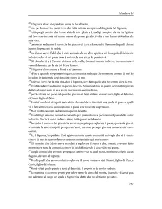 20
Il Signore disse: «Io perdono come tu hai chiesto;
21
ma, per la mia vita, com'è vero che tutta la terra sarà piena della gloria del Signore,
22
tutti quegli uomini che hanno visto la mia gloria e i prodigi compiuti da me in Egitto e
nel deserto e tuttavia mi hanno messo alla prova gia dieci volte e non hanno obbedito alla
mia voce,
23
certo non vedranno il paese che ho giurato di dare ai loro padri. Nessuno di quelli che mi
hanno disprezzato lo vedrà;
24
ma il mio servo Caleb che è stato animato da un altro spirito e mi ha seguito fedelmente
io lo introdurrò nel paese dove è andato; la sua stirpe lo possiederà.
25
Gli Amaleciti e i Cananei abitano nella valle; domani tornate indietro, incamminatevi
verso il deserto, per la via del Mare Rosso».
26
Il Signore disse ancora a Mosè e ad Aronne:
27
«Fino a quando sopporterò io questa comunità malvagia che mormora contro di me? Io
ho udito le lamentele degli Israeliti contro di me.
28
Riferisci loro: Per la mia vita, dice il Signore, io vi farò quello che ho sentito dire da voi.
29
I vostri cadaveri cadranno in questo deserto. Nessuno di voi, di quanti siete stati registrati
dall'età di venti anni in su e avete mormorato contro di me,
30
potrà entrare nel paese nel quale ho giurato di farvi abitare, se non Caleb, figlio di Iefunne,
e Giosuè figlio di Nun.
31
I vostri bambini, dei quali avete detto che sarebbero diventati una preda di guerra, quelli
ve li farò entrare; essi conosceranno il paese che voi avete disprezzato.
32
Ma i vostri cadaveri cadranno in questo deserto.
33
I vostri figli saranno nòmadi nel deserto per quarant'anni e porteranno il peso delle vostre
infedeltà, finché i vostri cadaveri siano tutti quanti nel deserto.
34
Secondo il numero dei giorni che avete impiegato per esplorare il paese, quaranta giorni,
sconterete le vostre iniquità per quarant'anni, un anno per ogni giorno e conoscerete la mia
ostilità.
35
Io, il Signore, ho parlato. Così agirò con tutta questa comunità malvagia che si è riunita
contro di me: in questo deserto saranno annientati e qui moriranno».
36
Gli uomini che Mosè aveva mandati a esplorare il paese e che, tornati, avevano fatto
mormorare tutta la comunità contro di lui diffondendo il discredito sul paese,
37
quegli uomini che avevano propagato cattive voci su quel paese, morirono colpiti da un
flagello, davanti al Signore.
38
Ma di quelli che erano andati a esplorare il paese rimasero vivi Giosuè, figlio di Nun, e
Caleb, figlio di Iefunne.
39
Mosè riferì quelle parole a tutti gli Israeliti; il popolo ne fu molto turbato.
40
La mattina si alzarono presto per salire verso la cima del monte, dicendo: «Eccoci qua;
noi saliremo al luogo del quale il Signore ha detto che noi abbiamo peccato».
272
Numbers 14
 