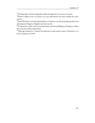 41
Ma Mosè disse: «Perché trasgredite l'ordine del Signore? La cosa non vi riuscirà.
42
Poiché il Signore non è in mezzo a voi, non salite perché non siate sconfitti dai vostri
nemici!
43
Perché di fronte a voi stanno gli Amaleciti e i Cananei e voi cadrete di spada; perché avete
abbandonato il Signore, il Signore non sarà con voi».
44
Si ostinarono a salire verso la cima del monte, ma l'arca dell'alleanza del Signore e Mosè
non si mossero dall'accampamento.
45
Allora gli Amaleciti e i Cananei che abitavano su quel monte scesero, li batterono e ne
fecero strage fino a Corma.
273
Numbers 14
 