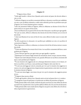 Chapter 15
1
Il Signore disse a Mosè:
2
«Parla agli Israeliti e riferisci loro: Quando sarete entrati nel paese che dovrete abitare e
che io vi dò
3
e offrirete al Signore un sacrificio consumato dal fuoco, olocausto o sacrificio per soddisfare
un voto, o per un'offerta volontaria, o nelle vostre solennità, per fare un profumo soave per
il Signore con il vostro bestiame grosso o minuto,
4
colui che presenterà l'offerta al Signore, offrirà in oblazione un decimo di efa di fior di
farina intrisa in un quarto di hin di olio.
5
Farai una libazione di un quarto di hin di vino oltre l'olocausto o sacrificio per ogni agnello.
6
Se è per un ariete, offrirai in oblazione due decimi di efa di fior di farina con un terzo di
hin di olio
7
e farai una libazione di un terzo di hin di vino come offerta di odore soave in onore del
Signore.
8
Se offri un giovenco in olocausto o in sacrificio per soddisfare un voto o in sacrificio di
comunione al Signore,
9
oltre il giovenco si offrirà, in oblazione, tre decimi di efa di fior di farina intrisa in mezzo
hin di olio
10
e farai una libazione di un mezzo hin di vino; è un sacrificio consumato dal fuoco, soave
profumo per il Signore.
11
Così si farà per ogni bue, per ogni ariete, per ogni agnello o capretto.
12
Qualunque sia il numero degli animali che immolerete, farete così per ciascuna vittima.
13
Quanti sono nativi del paese faranno così, quando offriranno un sacrificio consumato dal
fuoco, soave profumo per il Signore.
14
Se uno straniero che soggiorna da voi o chiunque dimorerà in mezzo a voi in futuro, of-
frirà un sacrificio con il fuoco, soave profumo per il Signore, farà come fate voi.
15
Vi sarà una sola legge per tutta la comunità, per voi e per lo straniero che soggiorna in
mezzo a voi; sarà una legge perenne, di generazione in generazione; come siete voi, così sarà
lo straniero davanti al Signore.
16
Ci sarà una stessa legge e uno stesso rito per voi e per lo straniero che soggiorna presso
di voi».
17
Il Signore disse ancora a Mosè:
18
«Parla agli Israeliti e riferisci loro. Quando sarete arrivati nel paese dove io vi conduco
19
e mangerete il pane di quel paese, ne preleverete un'offerta da presentare al Signore.
20
Delle primizie della vostra madia, metterete da parte una focaccia come offerta da elevare
secondo il rito, la preleverete come si preleva dall'aia l'offerta che si fa con il rito di elevazione.
21
Delle primizie della vostra madia darete al Signore una parte come offerta che si fa elevan-
dola, di generazione in generazione.
274
Numbers 15
 