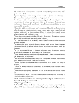 22
Se avrete mancato per inavvertenza e non avrete osservato tutti questi comandi che il Si-
gnore ha dati a Mosè,
23
quanto il Signore vi ha comandato per mezzo di Mosè, dal giorno in cui il Signore vi ha
dato comandi e in seguito, nelle vostre successive generazioni,
24
se il peccato è stato commesso per inavvertenza da parte della comunità, senza che la
comunità se ne sia accorta, tutta la comunità offrirà un giovenco come olocausto di soave
profumo per il Signore, con la sua oblazione e la sua libazione secondo il rito, e un capro
come sacrificio espiatorio.
25
Il sacerdote farà il rito espiatorio per tutta la comunità degli Israeliti e sarà loro perdonato;
infatti si tratta di un peccato commesso per inavvertenza ed essi hanno portato l'offerta, il
sacrificio fatto in onore del Signore mediante il fuoco e il loro sacrificio espiatorio davanti
al Signore, a causa della loro inavvertenza.
26
Sarà perdonato a tutta la comunità degli Israeliti e allo straniero che soggiorna in mezzo
a loro, perché tutto il popolo ha peccato per inavvertenza.
27
Se è una persona sola che ha peccato per inavvertenza, offra una capra di un anno come
sacrificio espiatorio.
28
Il sacerdote farà il rito espiatorio davanti al Signore per la persona che avrà mancato
commettendo un peccato per inavvertenza; quando avrà fatto l'espiazione per essa, le sarà
perdonato.
29
Si tratti di un nativo del paese tra gli Israeliti o di uno straniero che soggiorna in mezzo
a voi, avrete un'unica legge per colui che pecca per inavvertenza.
30
Ma la persona che agisce con deliberazione, nativo del paese o straniero, insulta il Signore;
essa sarà eliminata dal suo popolo.
31
Poiché ha disprezzato la parola del Signore e ha violato il suo comando, quella persona
dovrà essere eliminata; porterà il peso della sua colpa».
32
Mentre gli Israeliti erano nel deserto, trovarono un uomo che raccoglieva legna in giorno
di sabato.
33
Quelli che l'avevano trovato a raccogliere legna, lo condussero a Mosè, ad Aronne e a tutta
la comunità.
34
Lo misero sotto sorveglianza, perché non era stato ancora stabilito che cosa gli si dovesse
fare.
35
Il Signore disse a Mosè: «Quell'uomo deve essere messo a morte; tutta la comunità lo
lapiderà fuori dell'accampamento».
36
Tutta la comunità lo condusse fuori dell'accampamento e lo lapidò; quegli morì secondo
il comando che il Signore aveva dato a Mosè.
37
Il Signore aggiunse a Mosè:
38
«Parla agli Israeliti e ordina loro che si facciano, di generazione in generazione, fiocchi
agli angoli delle loro vesti e che mettano al fiocco di ogni angolo un cordone di porpora viola.
275
Numbers 15
 