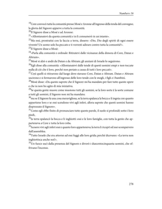 19
Core convocò tutta la comunità presso Mosè e Aronne all'ingresso della tenda del convegno;
la gloria del Signore apparve a tutta la comunità.
20
Il Signore disse a Mosè e ad Aronne:
21
«Allontanatevi da questa comunità e io li consumerò in un istante».
22
Ma essi, prostratisi con la faccia a terra, dissero: «Dio, Dio degli spiriti di ogni essere
vivente! Un uomo solo ha peccato e ti vorresti adirare contro tutta la comunità?».
23
Il Signore disse a Mosè:
24
«Parla alla comunità e ordinale: Ritiratevi dalle vicinanze della dimora di Core, Datan e
Abiram».
25
Mosè si alzò e andò da Datan e da Abiram; gli anziani di Israele lo seguirono.
26
Egli disse alla comunità: «Allontanatevi dalle tende di questi uomini empi e non toccate
nulla di ciò che è loro, perché non periate a causa di tutti i loro peccati».
27
Così quelli si ritirarono dal luogo dove stavano Core, Datan e Abiram. Datan e Abiram
uscirono e si fermarono all'ingresso delle loro tende con le mogli, i figli e i bambini.
28
Mosè disse: «Da questo saprete che il Signore mi ha mandato per fare tutte queste opere
e che io non ho agito di mia iniziativa.
29
Se questa gente muore come muoiono tutti gli uomini, se la loro sorte è la sorte comune
a tutti gli uomini, il Signore non mi ha mandato;
30
ma se il Signore fa una cosa meravigliosa, se la terra spalanca la bocca e li ingoia con quanto
appartiene loro e se essi scendono vivi agli inferi, allora saprete che questi uomini hanno
disprezzato il Signore».
31
Come egli ebbe finito di pronunciare tutte queste parole, il suolo si profondò sotto i loro
piedi,
32
la terra spalancò la bocca e li inghiottì: essi e le loro famiglie, con tutta la gente che ap-
parteneva a Core e tutta la loro roba.
33
Scesero vivi agli inferi essi e quanto loro apparteneva; la terra li ricoprì ed essi scomparvero
dall'assemblea.
34
Tutto Israele che era attorno ad essi fuggì alle loro grida; perché dicevano: «La terra non
inghiottisca anche noi!».
35
Un fuoco uscì dalla presenza del Signore e divorò i duecentocinquanta uomini, che of-
frivano l'incenso.
278
Numbers 16
 