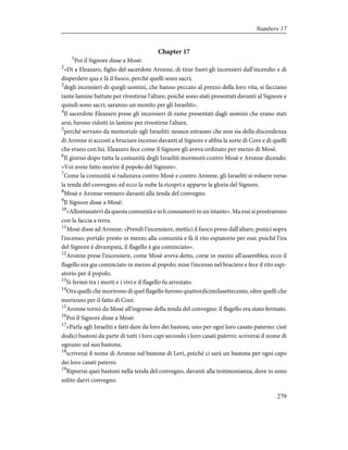 Chapter 17
1
Poi il Signore disse a Mosè:
2
«Dì a Eleazaro, figlio del sacerdote Aronne, di tirar fuori gli incensieri dall'incendio e di
disperdere qua e là il fuoco, perché quelli sono sacri;
3
degli incensieri di quegli uomini, che hanno peccato al prezzo della loro vita, si facciano
tante lamine battute per rivestirne l'altare, poiché sono stati presentati davanti al Signore e
quindi sono sacri; saranno un monito per gli Israeliti».
4
Il sacerdote Eleazaro prese gli incensieri di rame presentati dagli uomini che erano stati
arsi; furono ridotti in lamine per rivestirne l'altare,
5
perché servano da memoriale agli Israeliti: nessun estraneo che non sia della discendenza
di Aronne si accosti a bruciare incenso davanti al Signore e abbia la sorte di Core e di quelli
che erano con lui. Eleazaro fece come il Signore gli aveva ordinato per mezzo di Mosè.
6
Il giorno dopo tutta la comunità degli Israeliti mormorò contro Mosè e Aronne dicendo:
«Voi avete fatto morire il popolo del Signore».
7
Come la comunità si radunava contro Mosè e contro Aronne, gli Israeliti si volsero verso
la tenda del convegno; ed ecco la nube la ricoprì e apparve la gloria del Signore.
8
Mosè e Aronne vennero davanti alla tenda del convegno.
9
Il Signore disse a Mosè:
10
«Allontanatevi da questa comunità e io li consumerò in un istante». Ma essi si prostrarono
con la faccia a terra.
11
Mosè disse ad Aronne: «Prendi l'incensiere, mettici il fuoco preso dall'altare, ponici sopra
l'incenso; portalo presto in mezzo alla comunità e fà il rito espiatorio per essi; poiché l'ira
del Signore è divampata, il flagello è gia cominciato».
12
Aronne prese l'incensiere, come Mosè aveva detto, corse in mezzo all'assemblea; ecco il
flagello era gia cominciato in mezzo al popolo; mise l'incenso nel braciere e fece il rito espi-
atorio per il popolo.
13
Si fermò tra i morti e i vivi e il flagello fu arrestato.
14
Ora quelli che morirono di quel flagello furono quattordicimilasettecento, oltre quelli che
morirono per il fatto di Core.
15
Aronne tornò da Mosè all'ingresso della tenda del convegno: il flagello era stato fermato.
16
Poi il Signore disse a Mosè:
17
«Parla agli Israeliti e fatti dare da loro dei bastoni, uno per ogni loro casato paterno: cioè
dodici bastoni da parte di tutti i loro capi secondo i loro casati paterni; scriverai il nome di
ognuno sul suo bastone,
18
scriverai il nome di Aronne sul bastone di Levi, poiché ci sarà un bastone per ogni capo
dei loro casati paterni.
19
Riporrai quei bastoni nella tenda del convegno, davanti alla testimonianza, dove io sono
solito darvi convegno.
279
Numbers 17
 