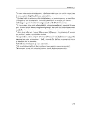 20
L'uomo che io avrò scelto sarà quello il cui bastone fiorirà e così farò cessare davanti a me
le mormorazioni che gli Israeliti fanno contro di voi».
21
Mosè parlò agli Israeliti e tutti i loro capi gli diedero un bastone ciascuno, secondo i loro
casati paterni, cioè dodici bastoni; il bastone di Aronne era in mezzo ai loro bastoni.
22
Mosè ripose quei bastoni davanti al Signore nella tenda della testimonianza.
23
Il giorno dopo, Mosè entrò nella tenda della testimonianza ed ecco il bastone di Aronne
per il casato di Levi era fiorito: aveva prodotto germogli, aveva fatto sbocciare fiori e maturato
mandorle.
24
Allora Mosè tolse tutti i bastoni dalla presenza del Signore e li portò a tutti gli Israeliti;
essi li videro e presero ciascuno il suo bastone.
25
Il Signore disse a Mosè: «Riporta il bastone di Aronne davanti alla Testimonianza, perché
sia conservato come un monito per i ribelli e si ponga fine alle loro mormorazioni contro
di me ed essi non ne muoiano».
26
Mosè fece come il Signore gli aveva comandato.
27
Gli Israeliti dissero a Mosè: «Ecco, moriamo, siamo perduti, siamo tutti perduti!
28
Chiunque si accosta alla Dimora del Signore muore; dovremo morire tutti?».
280
Numbers 17
 