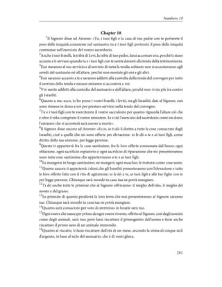 Chapter 18
1
Il Signore disse ad Aronne: «Tu, i tuoi figli e la casa di tuo padre con te porterete il
peso delle iniquità commesse nel santuario; tu e i tuoi figli porterete il peso delle iniquità
commesse nell'esercizio del vostro sacerdozio.
2
Anche i tuoi fratelli, la tribù di Levi, la tribù di tuo padre, farai accostare a te, perché ti siano
accanto e ti servano quando tu e i tuoi figli con te sarete davanti alla tenda della testimonianza.
3
Essi staranno al tuo servizio e al servizio di tutta la tenda; soltanto non si accosteranno agli
arredi del santuario né all'altare, perché non moriate gli uni e gli altri.
4
Essi saranno accanto a te e saranno addetti alla custodia della tenda del convegno per tutto
il servizio della tenda e nessun estraneo si accosterà a voi.
5
Voi sarete addetti alla custodia del santuario e dell'altare, perché non vi sia più ira contro
gli Israeliti.
6
Quanto a me, ecco, io ho preso i vostri fratelli, i leviti, tra gli Israeliti; dati al Signore, essi
sono rimessi in dono a voi per prestare servizio nella tenda del convegno.
7
Tu e i tuoi figli con te eserciterete il vostro sacerdozio per quanto riguarda l'altare ciò che
è oltre il velo; compirete il vostro ministero. Io vi dò l'esercizio del sacerdozio come un dono;
l'estraneo che si accosterà sarà messo a morte».
8
Il Signore disse ancora ad Aronne: «Ecco, io ti dò il diritto a tutte le cose consacrate dagli
Israeliti, cioè a quelle che mi sono offerte per elevazione: io le dò a te e ai tuoi figli, come
diritto della tua unzione, per legge perenne.
9
Questo ti apparterrà fra le cose santissime, fra le loro offerte consumate dal fuoco: ogni
oblazione, ogni sacrificio espiatorio e ogni sacrificio di riparazione che mi presenteranno;
sono tutte cose santissime che apparterranno a te e ai tuoi figli.
10
Le mangerai in luogo santissimo; ne mangerà ogni maschio; le tratterai come cose sante.
11
Questo ancora ti apparterrà: i doni che gli Israeliti presenteranno con l'elevazione e tutte
le loro offerte fatte con il rito di agitazione; io le dò a te, ai tuoi figli e alle tue figlie con te
per legge perenne. Chiunque sarà mondo in casa tua ne potrà mangiare.
12
Ti dò anche tutte le primizie che al Signore offriranno: il meglio dell'olio, il meglio del
mosto e del grano.
13
Le primizie di quanto produrrà la loro terra che essi presenteranno al Signore saranno
tue. Chiunque sarà mondo in casa tua ne potrà mangiare.
14
Quanto sarà consacrato per voto di sterminio in Israele sarà tuo.
15
Ogni essere che nasce per primo da ogni essere vivente, offerto al Signore, così degli uomini
come degli animali, sarà tuo; però farai riscattare il primogenito dell'uomo e farai anche
riscattare il primo nato di un animale immondo.
16
Quanto al riscatto, li farai riscattare dall'età di un mese, secondo la stima di cinque sicli
d'argento, in base al siclo del santuario, che è di venti ghera.
281
Numbers 18
 