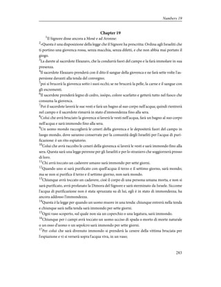 Chapter 19
1
Il Signore disse ancora a Mosè e ad Aronne:
2
«Questa è una disposizione della legge che il Signore ha prescritta: Ordina agli Israeliti che
ti portino una giovenca rossa, senza macchia, senza difetti, e che non abbia mai portato il
giogo.
3
La darete al sacerdote Eleazaro, che la condurrà fuori del campo e la farà immolare in sua
presenza.
4
Il sacerdote Eleazaro prenderà con il dito il sangue della giovenca e ne farà sette volte l'as-
persione davanti alla tenda del convegno;
5
poi si brucerà la giovenca sotto i suoi occhi; se ne brucerà la pelle, la carne e il sangue con
gli escrementi.
6
Il sacerdote prenderà legno di cedro, issòpo, colore scarlatto e getterà tutto nel fuoco che
consuma la giovenca.
7
Poi il sacerdote laverà le sue vesti e farà un bagno al suo corpo nell'acqua; quindi rientrerà
nel campo e il sacerdote rimarrà in stato d'immondezza fino alla sera.
8
Colui che avrà bruciato la giovenca si laverà le vesti nell'acqua, farà un bagno al suo corpo
nell'acqua e sarà immondo fino alla sera.
9
Un uomo mondo raccoglierà le ceneri della giovenca e le depositerà fuori del campo in
luogo mondo, dove saranno conservate per la comunità degli Israeliti per l'acqua di puri-
ficazione: è un rito espiatorio.
10
Colui che avrà raccolto le ceneri della giovenca si laverà le vesti e sarà immondo fino alla
sera. Questa sarà una legge perenne per gli Israeliti e per lo straniero che soggiornerà presso
di loro.
11
Chi avrà toccato un cadavere umano sarà immondo per sette giorni.
12
Quando uno si sarà purificato con quell'acqua il terzo e il settimo giorno, sarà mondo;
ma se non si purifica il terzo e il settimo giorno, non sarà mondo.
13
Chiunque avrà toccato un cadavere, cioè il corpo di una persona umana morta, e non si
sarà purificato, avrà profanato la Dimora del Signore e sarà sterminato da Israele. Siccome
l'acqua di purificazione non è stata spruzzata su di lui, egli è in stato di immondezza; ha
ancora addosso l'immondezza.
14
Questa è la legge per quando un uomo muore in una tenda: chiunque entrerà nella tenda
e chiunque sarà nella tenda sarà immondo per sette giorni.
15
Ogni vaso scoperto, sul quale non sia un coperchio o una legatura, sarà immondo.
16
Chiunque per i campi avrà toccato un uomo ucciso di spada o morto di morte naturale
o un osso d'uomo o un sepolcro sarà immondo per sette giorni.
17
Per colui che sarà divenuto immondo si prenderà la cenere della vittima bruciata per
l'espiazione e vi si verserà sopra l'acqua viva, in un vaso;
283
Numbers 19
 