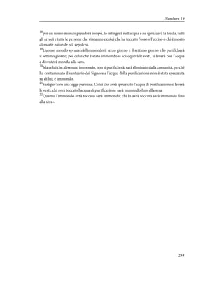 18
poi un uomo mondo prenderà issòpo, lo intingerà nell'acqua e ne spruzzerà la tenda, tutti
gli arredi e tutte le persone che vi stanno e colui che ha toccato l'osso o l'ucciso o chi è morto
di morte naturale o il sepolcro.
19
L'uomo mondo spruzzerà l'immondo il terzo giorno e il settimo giorno e lo purificherà
il settimo giorno; poi colui che è stato immondo si sciacquerà le vesti, si laverà con l'acqua
e diventerà mondo alla sera.
20
Ma colui che, divenuto immondo, non si purificherà, sarà eliminato dalla comunità, perché
ha contaminato il santuario del Signore e l'acqua della purificazione non è stata spruzzata
su di lui; è immondo.
21
Sarà per loro una legge perenne. Colui che avrà spruzzato l'acqua di purificazione si laverà
le vesti; chi avrà toccato l'acqua di purificazione sarà immondo fino alla sera.
22
Quanto l'immondo avrà toccato sarà immondo; chi lo avrà toccato sarà immondo fino
alla sera».
284
Numbers 19
 
