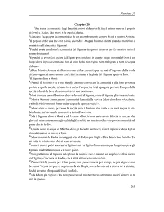 Chapter 20
1
Ora tutta la comunità degli Israeliti arrivò al deserto di Sin il primo mese e il popolo
si fermò a Kades. Qui morì e fu sepolta Maria.
2
Mancava l'acqua per la comunità: ci fu un assembramento contro Mosè e contro Aronne.
3
Il popolo ebbe una lite con Mosè, dicendo: «Magari fossimo morti quando morirono i
nostri fratelli davanti al Signore!
4
Perché avete condotto la comunità del Signore in questo deserto per far morire noi e il
nostro bestiame?
5
E perché ci avete fatti uscire dall'Egitto per condurci in questo luogo inospitale? Non è un
luogo dove si possa seminare, non ci sono fichi, non vigne, non melograni e non c'è acqua
da bere».
6
Allora Mosè e Aronne si allontanarono dalla comunità per recarsi all'ingresso della tenda
del convegno; si prostrarono con la faccia a terra e la gloria del Signore apparve loro.
7
Il Signore disse a Mosè:
8
«Prendi il bastone e tu e tuo fratello Aronne convocate la comunità e alla loro presenza
parlate a quella roccia, ed essa farà uscire l'acqua; tu farai sgorgare per loro l'acqua dalla
roccia e darai da bere alla comunità e al suo bestiame».
9
Mosè dunque prese il bastone che era davanti al Signore, come il Signore gli aveva ordinato.
10
Mosè e Aronne convocarono la comunità davanti alla roccia e Mosè disse loro: «Ascoltate,
o ribelli: vi faremo noi forse uscire acqua da questa roccia?».
11
Mosè alzò la mano, percosse la roccia con il bastone due volte e ne uscì acqua in ab-
bondanza; ne bevvero la comunità e tutto il bestiame.
12
Ma il Signore disse a Mosè e ad Aronne: «Poiché non avete avuto fiducia in me per dar
gloria al mio santo nome agli occhi degli Israeliti, voi non introdurrete questa comunità nel
paese che io le dò».
13
Queste sono le acque di Mèriba, dove gli Israeliti contesero con il Signore e dove Egli si
dimostrò santo in mezzo a loro.
14
Mosè mandò da Kades messaggeri al re di Edom per dirgli: «Dice Israele tuo fratello: Tu
sai tutte le tribolazioni che ci sono avvenute:
15
come i nostri padri scesero in Egitto e noi in Egitto dimorammo per lungo tempo e gli
Egiziani maltrattarono noi e i nostri padri.
16
Noi gridammo al Signore ed egli udì la nostra voce e mandò un angelo e ci fece uscire
dall'Egitto; eccoci ora in Kades, che è città ai tuoi estremi confini.
17
Permettici di passare per il tuo paese; non passeremo né per campi, né per vigne e non
berremo l'acqua dei pozzi; seguiremo la via Regia, senza deviare né a destra né a sinistra,
finché avremo oltrepassati i tuoi confini».
18
Ma Edom gli rispose: «Tu non passerai sul mio territorio; altrimenti uscirò contro di te
con la spada».
285
Numbers 20
 