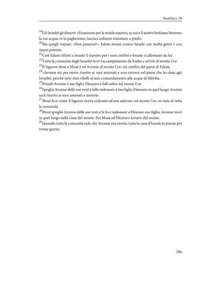 19
Gli Israeliti gli dissero: «Passeremo per la strada maestra; se noi e il nostro bestiame berremo
la tua acqua, te la pagheremo; lasciaci soltanto transitare a piedi».
20
Ma quegli rispose: «Non passerai!». Edom mosse contro Israele con molta gente e con
mano potente.
21
Così Edom rifiutò a Israele il transito per i suoi confini e Israele si allontanò da lui.
22
Tutta la comunità degli Israeliti levò l'accampamento da Kades e arrivò al monte Cor.
23
Il Signore disse a Mosè e ad Aronne al monte Cor, sui confini del paese di Edom:
24
«Aronne sta per essere riunito ai suoi antenati e non entrerà nel paese che ho dato agli
Israeliti, perché siete stati ribelli al mio comandamento alle acque di Mèriba.
25
Prendi Aronne e suo figlio Eleazaro e falli salire sul monte Cor.
26
Spoglia Aronne delle sue vesti e falle indossare a suo figlio Eleazaro; in quel luogo Aronne
sarà riunito ai suoi antenati e morirà».
27
Mosè fece come il Signore aveva ordinato ed essi salirono sul monte Cor, in vista di tutta
la comunità.
28
Mosè spogliò Aronne delle sue vesti e le fece indossare a Eleazaro suo figlio; Aronne morì
in quel luogo sulla cima del monte. Poi Mosè ed Eleazaro scesero dal monte.
29
Quando tutta la comunità vide che Aronne era morto, tutta la casa d'Israele lo pianse per
trenta giorni.
286
Numbers 20
 