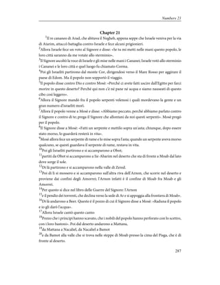 Chapter 21
1
Il re cananeo di Arad, che abitava il Negheb, appena seppe che Israele veniva per la via
di Atarim, attaccò battaglia contro Israele e fece alcuni prigionieri.
2
Allora Israele fece un voto al Signore e disse: «Se tu mi metti nelle mani questo popolo, le
loro città saranno da me votate allo sterminio».
3
Il Signore ascoltò la voce di Israele e gli mise nelle mani i Cananei; Israele votò allo sterminio
i Cananei e le loro città e quel luogo fu chiamato Corma.
4
Poi gli Israeliti partirono dal monte Cor, dirigendosi verso il Mare Rosso per aggirare il
paese di Edom. Ma il popolo non sopportò il viaggio.
5
Il popolo disse contro Dio e contro Mosè: «Perché ci avete fatti uscire dall'Egitto per farci
morire in questo deserto? Perché qui non c'è né pane né acqua e siamo nauseati di questo
cibo così leggero».
6
Allora il Signore mandò fra il popolo serpenti velenosi i quali mordevano la gente e un
gran numero d'israeliti morì.
7
Allora il popolo venne a Mosè e disse: «Abbiamo peccato, perché abbiamo parlato contro
il Signore e contro di te; prega il Signore che allontani da noi questi serpenti». Mosè pregò
per il popolo.
8
Il Signore disse a Mosè: «Fatti un serpente e mettilo sopra un'asta; chiunque, dopo essere
stato morso, lo guarderà resterà in vita».
9
Mosè allora fece un serpente di rame e lo mise sopra l'asta; quando un serpente aveva morso
qualcuno, se questi guardava il serpente di rame, restava in vita.
10
Poi gli Israeliti partirono e si accamparono a Obot;
11
partiti da Obot si accamparono a Iie-Abarim nel deserto che sta di fronte a Moab dal lato
dove sorge il sole.
12
Di là partirono e si accamparono nella valle di Zered.
13
Poi di lì si mossero e si accamparono sull'altra riva dell'Arnon, che scorre nel deserto e
proviene dai confini degli Amorrei; l'Arnon infatti è il confine di Moab fra Moab e gli
Amorrei.
14
Per questo si dice nel libro delle Guerre del Signore: l'Arnon
15
e il pendio dei torrenti, che declina verso la sede di Ar e si appoggia alla frontiera di Moab».
16
Di là andarono a Beer. Questo è il pozzo di cui il Signore disse a Mosè: «Raduna il popolo
e io gli darò l'acqua».
17
Allora Israele cantò questo canto:
18
Pozzo che i principi hanno scavato, che i nobili del popolo hanno perforato con lo scettro,
con i loro bastoni». Poi dal deserto andarono a Mattana,
19
da Mattana a Nacaliel, da Nacaliel a Bamot
20
e da Bamot alla valle che si trova nelle steppe di Moab presso la cima del Pisga, che è di
fronte al deserto.
287
Numbers 21
 