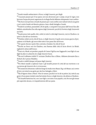 21
Israele mandò ambasciatori a Sicon, re degli Amorrei, per dirgli:
22
«Lasciami passare per il tuo paese; noi non devieremo per i campi, né per le vigne, non
berremo l'acqua dei pozzi; seguiremo la via Regia finché abbiamo oltrepassato i tuoi confini».
23
Ma Sicon non permise a Israele di passare per i suoi confini; anzi radunò tutta la sua gente
e uscì contro Israele nel deserto; giunse a Iaas e diede battaglia a Israele.
24
Israele lo sconfisse, passandolo a fil di spada, e conquistò il suo paese dall'Arnon fino allo
Iabbok, estendendosi fino alla regione degli Ammoniti, perché la frontiera degli Ammoniti
era forte.
25
Israele prese tutte quelle città e abitò in tutte le città degli Amorrei, cioè in Chesbon e in
tutte le città del suo territorio;
26
Chesbon infatti era la città di Sicon, re degli Amorrei, il quale aveva mosso guerra al pre-
cedente re di Moab e gli aveva tolto tutto il suo paese fino all'Arnon.
27
Per questo dicono i poeti: Ben costruita e fondata è la città di Sicon!
28
Perché un fuoco uscì da Chesbon, una fiamma dalla città di Sicon divorò Ar-Moab,
inghiottì le alture dell'Arnon.
29
Guai a te, Moab, sei perduto, popolo di Camos! Egli ha reso fuggiaschi i suoi figli e le sue
figlie ha dato in schiavitù al re degli Amorrei Sicon.
30
Ma noi li abbiamo trafitti! E' rovinata Chesbon fino a Dibon. Abbiamo devastato fino a
Nofach che è presso Madaba».
31
Israele si stabilì dunque nel paese degli Amorrei.
32
Poi Mosè mandò a esplorare Iazer e gli Israeliti presero le città del suo territorio e ne
cacciarono gli Amorrei che vi si trovavano.
33
Poi mutarono direzione e salirono lungo la strada verso Basan. Og, re di Basan, uscì contro
di loro con tutta la sua gente per dar loro battaglia a Edrei.
34
Ma il Signore disse a Mosè: «Non lo temere, perché io te lo dò in potere, lui, tutta la sua
gente e il suo paese; trattalo come hai trattato Sicon, re degli Amorrei, che abitava a Chesbon».
35
Gli Israeliti batterono lui, con i suoi figli e con tutto il suo popolo, così che non gli rimase
più superstite alcuno, e si impadronirono del suo paese.
288
Numbers 21
 