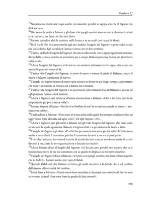 19
Nondimeno, trattenetevi qui anche voi stanotte, perché io sappia ciò che il Signore mi
dirà ancora».
20
Dio venne la notte a Balaam e gli disse: «Se quegli uomini sono venuti a chiamarti, alzati
e và con loro; ma farai ciò che io ti dirò».
21
Balaam quindi si alzò la mattina, sellò l'asina e se ne andò con i capi di Moab.
22
Ma l'ira di Dio si accese perché egli era andato; l'angelo del Signore si pose sulla strada
per ostacolarlo. Egli cavalcava l'asina e aveva con sé due servitori.
23
L'asina, vedendo l'angelo del Signore che stava sulla strada con la spada sguainata in mano,
deviò dalla strada e cominciò ad andare per i campi. Balaam percosse l'asina per rimetterla
sulla strada.
24
Allora l'angelo del Signore si fermò in un sentiero infossato tra le vigne, che aveva un
muro di qua e un muro di là.
25
L'asina vide l'angelo del Signore, si serrò al muro e strinse il piede di Balaam contro il
muro e Balaam la percosse di nuovo.
26
L'angelo del Signore passò di nuovo più avanti e si fermò in un luogo stretto, tanto stretto
che non vi era modo di ritirarsi né a destra, né a sinistra.
27
L'asina vide l'angelo del Signore e si accovacciò sotto Balaam; l'ira di Balaam si accese ed
egli percosse l'asina con il bastone.
28
Allora il Signore aprì la bocca all'asina ed essa disse a Balaam: «Che ti ho fatto perché tu
mi percuota gia per la terza volta?».
29
Balaam rispose all'asina: «Perché ti sei beffata di me! Se avessi una spada in mano, ti am-
mazzerei subito».
30
L'asina disse a Balaam: «Non sono io la tua asina sulla quale hai sempre cavalcato fino ad
oggi? Sono forse abituata ad agire così?». Ed egli rispose: «No».
31
Allora il Signore aprì gli occhi a Balaam ed egli vide l'angelo del Signore, che stava sulla
strada con la spada sguainata. Balaam si inginocchiò e si prostrò con la faccia a terra.
32
L'angelo del Signore gli disse: «Perché hai percosso la tua asina gia tre volte? Ecco io sono
uscito a ostacolarti il cammino, perché il cammino davanti a me va in precipizio.
33
Tre volte l'asina mi ha visto ed è uscita di strada davanti a me; se non fosse uscita di strada
davanti a me, certo io avrei gia ucciso te e lasciato in vita lei».
34
Allora Balaam disse all'angelo del Signore: «Io ho peccato, perché non sapevo che tu ti
fossi posto contro di me sul cammino; ora se questo ti dispiace, io tornerò indietro».
35
L'angelo del Signore disse a Balaam: «Và pure con quegli uomini; ma dirai soltanto quello
che io ti dirò». Balaam andò con i capi di Balak.
36
Quando Balak udì che Balaam arrivava, gli andò incontro a Ir-Moab che è sul confine
dell'Arnon, all'estremità del confine.
37
Balak disse a Balaam: «Non ti avevo forse mandato a chiamare con insistenza? Perché non
sei venuto da me? Non sono forse in grado di farti onore?».
290
Numbers 22
 