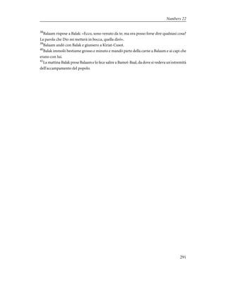 38
Balaam rispose a Balak: «Ecco, sono venuto da te; ma ora posso forse dire qualsiasi cosa?
La parola che Dio mi metterà in bocca, quella dirò».
39
Balaam andò con Balak e giunsero a Kiriat-Cusot.
40
Balak immolò bestiame grosso e minuto e mandò parte della carne a Balaam e ai capi che
erano con lui.
41
La mattina Balak prese Balaam e lo fece salire a Bamot-Baal, da dove si vedeva un'estremità
dell'accampamento del popolo.
291
Numbers 22
 