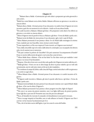 Chapter 23
1
Balaam disse a Balak: «Costruiscimi qui sette altari e preparami qui sette giovenchi e
sette arieti».
2
Balak fece come Balaam aveva detto; Balak e Balaam offrirono un giovenco e un ariete su
ciascun altare.
3
Balaam disse a Balak: «Fermati presso il tuo olocausto e io andrò; forse il Signore mi verrà
incontro; quel che mi mostrerà io te lo riferirò». Andò su di una altura brulla.
4
Dio andò incontro a Balaam e Balaam gli disse: «Ho preparato i sette altari e ho offerto un
giovenco e un ariete su ciascun altare».
5
Allora il Signore mise le parole in bocca a Balaam e gli disse: «Torna da Balak e parla così».
6
Balaam tornò da Balak che stava presso il suo olocausto: egli e tutti i capi di Moab.
7
Allora Balaam pronunziò il suo poema e disse: il re di Moab dalle montagne di oriente:
Vieni, maledici per me Giacobbe; vieni, inveisci contro Israele!
8
Come imprecherò, se Dio non impreca? Come inveirò, se il Signore non inveisce?
9
Anzi, dalla cima delle rupi io lo vedo e dalle alture lo contemplo: ecco un popolo che dimora
solo e tra le nazioni non si annovera.
10
Chi può contare la polvere di Giacobbe? Chi può numerare l'accampamento d'Israele?
Possa io morire della morte dei giusti e sia la mia fine come la loro».
11
Allora Balak disse a Balaam: «Che mi hai fatto? Io t'ho fatto venire per maledire i miei
nemici e tu invece li hai benedetti».
12
Rispose: «Non devo forse aver cura di dire solo quello che il Signore mi mette sulla bocca?».
13
Balak gli disse: «Vieni con me in altro luogo da dove tu possa vederlo: qui ne vedi solo
un'estremità, non lo vedi tutto intero; di là me lo devi maledire».
14
Lo condusse al campo di Zofim, sulla cima del Pisga; costruì sette altari e offrì un giovenco
e un ariete su ogni altare.
15
Allora Balaam disse a Balak: «Fermati presso il tuo olocausto e io andrò incontro al Si-
gnore».
16
Il Signore andò incontro a Balaam, gli mise le parole sulla bocca e gli disse: «Torna da
Balak e parla così».
17
Balaam tornò da Balak che stava presso il suo olocausto insieme con i capi di Moab. Balak
gli disse: «Che cosa ha detto il Signore?».
18
Allora Balaam pronunziò il suo poema e disse: porgimi orecchio, figlio di Zippor!
19
Dio non è un uomo da potersi smentire, non è un figlio dell'uomo da potersi pentire.
Forse Egli dice e poi non fa? Promette una cosa che poi non adempie?
20
Ecco, di benedire ho ricevuto il comando e la benedizione io non potrò revocare.
21
Non si scorge iniquità in Giacobbe, non si vede affanno in Israele. Il Signore suo Dio è
con lui e in lui risuona l'acclamazione per il re.
22
Dio, che lo ha fatto uscire dall'Egitto, è per lui come le corna del bufalo.
292
Numbers 23
 