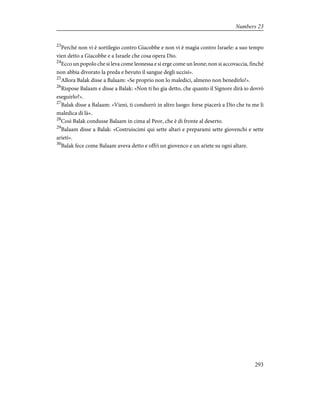 23
Perché non vi è sortilegio contro Giacobbe e non vi è magìa contro Israele: a suo tempo
vien detto a Giacobbe e a Israele che cosa opera Dio.
24
Ecco un popolo che si leva come leonessa e si erge come un leone; non si accovaccia, finché
non abbia divorato la preda e bevuto il sangue degli uccisi».
25
Allora Balak disse a Balaam: «Se proprio non lo maledici, almeno non benedirlo!».
26
Rispose Balaam e disse a Balak: «Non ti ho gia detto, che quanto il Signore dirà io dovrò
eseguirlo?».
27
Balak disse a Balaam: «Vieni, ti condurrò in altro luogo: forse piacerà a Dio che tu me li
maledica di là».
28
Così Balak condusse Balaam in cima al Peor, che è di fronte al deserto.
29
Balaam disse a Balak: «Costruiscimi qui sette altari e preparami sette giovenchi e sette
arieti».
30
Balak fece come Balaam aveva detto e offrì un giovenco e un ariete su ogni altare.
293
Numbers 23
 