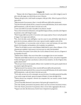 Chapter 24
1
Balaam vide che al Signore piaceva di benedire Israele e non volle rivolgersi come le
altre volte alla magìa, ma voltò la faccia verso il deserto.
2
Balaam alzò gli occhi e vide Israele accampato, tribù per tribù. Allora lo spirito di Dio fu
sopra di lui.
3
Egli pronunziò il suo poema e disse: e oracolo dell'uomo dall'occhio penetrante;
4
oracolo di chi ode le parole di Dio e conosce la scienza dell'Altissimo, di chi vede la visione
dell'Onnipotente, e cade ed è tolto il velo dai suoi occhi.
5
Come sono belle le tue tende, Giacobbe, le tue dimore, Israele!
6
Sono come torrenti che si diramano, come giardini lungo un fiume, come àloe, che il Signore
ha piantati, come cedri lungo le acque.
7
Fluirà l'acqua dalle sue secchie e il suo seme come acqua copiosa. Il suo re sarà più grande
di Agag e il suo regno sarà celebrato.
8
Dio, che lo ha fatto uscire dall'Egitto, è per lui come le corna del bùfalo. Egli divora le
genti che lo avversano, addenta le loro ossa e spezza le saette scagliate contro di lui.
9
Si è rannicchiato, si è accovacciato come un leone e come una leonessa, chi oserà farlo
alzare? Chi ti benedice sia benedetto e chi ti maledice sia maledetto!».
10
Allora l'ira di Balak si accese contro Balaam; Balak battè le mani e disse a Balaam: «Ti ho
chiamato per maledire i miei nemici e tu invece per tre volte li hai benedetti!
11
Ora vattene al tuo paese! Avevo detto che ti avrei colmato di onori, ma ecco, il Signore ti
ha impedito di averli».
12
Balaam disse a Balak: «Non avevo forse detto ai messaggeri che mi avevi mandato:
13
Quando anche Balak mi desse la sua casa piena d'argento e d'oro, non potrei trasgredire
l'ordine del Signore per fare cosa buona o cattiva di mia iniziativa: ciò che il Signore dirà,
quello soltanto dirò?
14
Ora sto per tornare al mio popolo; ebbene vieni: ti predirò ciò che questo popolo farà al
tuo popolo negli ultimi giorni».
15
Egli pronunciò il suo poema e disse: oracolo dell'uomo dall'occhio penetrante,
16
oracolo di chi ode le parole di Dio e conosce la scienza dell'Altissimo, di chi vede la visione
dell'Onnipotente, e cade ed è tolto il velo dai suoi occhi.
17
Io lo vedo, ma non ora, io lo contemplo, ma non da vicino: Una stella spunta da Giacobbe
e uno scettro sorge da Israele, spezza le tempie di Moab e il cranio dei figli di Set,
18
Edom diverrà sua conquista e diverrà sua conquista Seir, suo nemico, mentre Israele
compirà prodezze.
19
Uno di Giacobbe dominerà i suoi nemici e farà perire gli scampati da Ar».
20
Poi vide Amalek, pronunziò il suo poema e disse: ma il suo avvenire sarà eterna rovina».
21
Poi vide i Keniti, pronunziò il suo poema e disse: e il tuo nido è aggrappato alla roccia.
22
Eppure sarà dato alla distruzione, finché Assur ti deporterà in prigionia».
294
Numbers 24
 