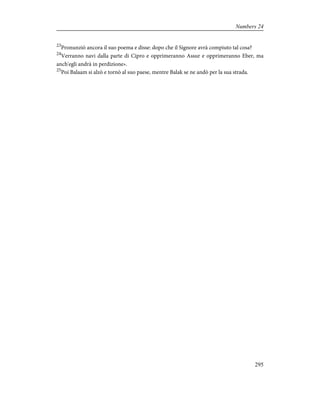 23
Pronunziò ancora il suo poema e disse: dopo che il Signore avrà compiuto tal cosa?
24
Verranno navi dalla parte di Cipro e opprimeranno Assur e opprimeranno Eber, ma
anch'egli andrà in perdizione».
25
Poi Balaam si alzò e tornò al suo paese, mentre Balak se ne andò per la sua strada.
295
Numbers 24
 