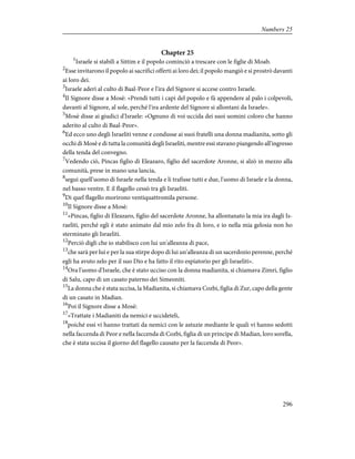 Chapter 25
1
Israele si stabilì a Sittim e il popolo cominciò a trescare con le figlie di Moab.
2
Esse invitarono il popolo ai sacrifici offerti ai loro dei; il popolo mangiò e si prostrò davanti
ai loro dei.
3
Israele aderì al culto di Baal-Peor e l'ira del Signore si accese contro Israele.
4
Il Signore disse a Mosè: «Prendi tutti i capi del popolo e fà appendere al palo i colpevoli,
davanti al Signore, al sole, perché l'ira ardente del Signore si allontani da Israele».
5
Mosè disse ai giudici d'Israele: «Ognuno di voi uccida dei suoi uomini coloro che hanno
aderito al culto di Baal-Peor».
6
Ed ecco uno degli Israeliti venne e condusse ai suoi fratelli una donna madianita, sotto gli
occhi di Mosè e di tutta la comunità degli Israeliti, mentre essi stavano piangendo all'ingresso
della tenda del convegno.
7
Vedendo ciò, Pincas figlio di Eleazaro, figlio del sacerdote Aronne, si alzò in mezzo alla
comunità, prese in mano una lancia,
8
seguì quell'uomo di Israele nella tenda e li trafisse tutti e due, l'uomo di Israele e la donna,
nel basso ventre. E il flagello cessò tra gli Israeliti.
9
Di quel flagello morirono ventiquattromila persone.
10
Il Signore disse a Mosè:
11
«Pincas, figlio di Eleazaro, figlio del sacerdote Aronne, ha allontanato la mia ira dagli Is-
raeliti, perché egli è stato animato dal mio zelo fra di loro, e io nella mia gelosia non ho
sterminato gli Israeliti.
12
Perciò digli che io stabilisco con lui un'alleanza di pace,
13
che sarà per lui e per la sua stirpe dopo di lui un'alleanza di un sacerdozio perenne, perché
egli ha avuto zelo per il suo Dio e ha fatto il rito espiatorio per gli Israeliti».
14
Ora l'uomo d'Israele, che è stato ucciso con la donna madianita, si chiamava Zimri, figlio
di Salu, capo di un casato paterno dei Simeoniti.
15
La donna che è stata uccisa, la Madianita, si chiamava Cozbi, figlia di Zur, capo della gente
di un casato in Madian.
16
Poi il Signore disse a Mosè:
17
«Trattate i Madianiti da nemici e uccideteli,
18
poiché essi vi hanno trattati da nemici con le astuzie mediante le quali vi hanno sedotti
nella faccenda di Peor e nella faccenda di Cozbi, figlia di un principe di Madian, loro sorella,
che è stata uccisa il giorno del flagello causato per la faccenda di Peor».
296
Numbers 25
 