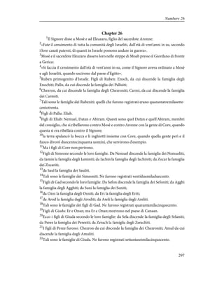 Chapter 26
1
Il Signore disse a Mosè e ad Eleazaro, figlio del sacerdote Aronne:
2
«Fate il censimento di tutta la comunità degli Israeliti, dall'età di vent'anni in su, secondo
i loro casati paterni, di quanti in Israele possono andare in guerra».
3
Mosè e il sacerdote Eleazaro dissero loro nelle steppe di Moab presso il Giordano di fronte
a Gerico:
4
«Si faccia il censimento dall'età di vent'anni in su, come il Signore aveva ordinato a Mosè
e agli Israeliti, quando uscirono dal paese d'Egitto».
5
Ruben primogenito d'Israele. Figli di Ruben: Enoch, da cui discende la famiglia degli
Enochiti; Pallu, da cui discende la famiglia dei Palluiti;
6
Chezron, da cui discende la famiglia degli Chezroniti; Carmi, da cui discende la famiglia
dei Carmiti.
7
Tali sono le famiglie dei Rubeniti: quelli che furono registrati erano quarantatremilasette-
centotrenta.
8
Figli di Pallu: Eliab.
9
Figli di Eliab: Nemuel, Datan e Abiram. Questi sono quel Datan e quell'Abiram, membri
del consiglio, che si ribellarono contro Mosè e contro Aronne con la gente di Core, quando
questa si era ribellata contro il Signore;
10
la terra spalancò la bocca e li inghiottì insieme con Core, quando quella gente perì e il
fuoco divorò duecentocinquanta uomini, che servirono d'esempio.
11
Ma i figli di Core non perirono.
12
Figli di Simeone secondo le loro famiglie. Da Nemuel discende la famiglia dei Nemueliti;
da Iamin la famiglia degli Iaminiti; da Iachin la famiglia degli Iachiniti; da Zocar la famiglia
dei Zocariti;
13
da Saul la famiglia dei Sauliti.
14
Tali sono le famiglie dei Simeoniti. Ne furono registrati ventiduemiladuecento.
15
Figli di Gad secondo le loro famiglie. Da Sefon discende la famiglia dei Sefoniti; da Agghi
la famiglia degli Agghiti; da Suni la famiglia dei Suniti;
16
da Ozni la famiglia degli Ozniti; da Eri la famiglia degli Eriti;
17
da Arod la famiglia degli Aroditi; da Areli la famiglia degli Areliti.
18
Tali sono le famiglie dei figli di Gad. Ne furono registrati quarantamilacinquecento.
19
Figli di Giuda: Er e Onan; ma Er e Onan morirono nel paese di Canaan.
20
Ecco i figli di Giuda secondo le loro famiglie: da Sela discende la famiglia degli Selaniti;
da Perez la famiglia dei Pereziti; da Zerach la famiglia degli Zerachiti.
21
I figli di Perez furono: Chezron da cui discende la famiglia dei Chezroniti; Amul da cui
discende la famiglia degli Amuliti.
22
Tali sono le famiglie di Giuda. Ne furono registrati settantaseimilacinquecento.
297
Numbers 26
 