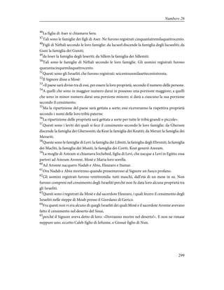 46
La figlia di Aser si chiamava Sera.
47
Tali sono le famiglie dei figli di Aser. Ne furono registrati cinquantatremilaquattrocento.
48
Figli di Nèftali secondo le loro famiglie: da Iacseel discende la famiglia degli Iacseeliti; da
Guni la famiglia dei Guniti;
49
da Ieser la famiglia degli Ieseriti; da Sillem la famiglia dei Sillemiti.
50
Tali sono le famiglie di Nèftali secondo le loro famiglie. Gli uomini registrati furono
quarantacinquemilaquattrocento.
51
Questi sono gli Israeliti che furono registrati: seicentounmilasettecentotrenta.
52
Il Signore disse a Mosè:
53
«Il paese sarà diviso tra di essi, per essere la loro proprietà, secondo il numero delle persone.
54
A quelli che sono in maggior numero darai in possesso una porzione maggiore; a quelli
che sono in minor numero darai una porzione minore; si darà a ciascuno la sua porzione
secondo il censimento.
55
Ma la ripartizione del paese sarà gettata a sorte; essi riceveranno la rispettiva proprietà
secondo i nomi delle loro tribù paterne.
56
La ripartizione delle proprietà sarà gettata a sorte per tutte le tribù grandi o piccole».
57
Questi sono i leviti dei quali si fece il censimento secondo le loro famiglie: da Gherson
discende la famiglia dei Ghersoniti; da Keat la famiglia dei Keatiti; da Merari la famiglia dei
Merariti.
58
Queste sono le famiglie di Levi: la famiglia dei Libniti, la famiglia degli Ebroniti, la famiglia
dei Macliti, la famiglia dei Musiti, la famiglia dei Coriti. Keat generò Amram.
59
La moglie di Amram si chiamava Iochebed, figlia di Levi, che nacque a Levi in Egitto; essa
partorì ad Amram Aronne, Mosè e Maria loro sorella.
60
Ad Aronne nacquero Nadab e Abiu, Eleazaro e Itamar.
61
Ora Nadab e Abiu morirono quando presentarono al Signore un fuoco profano.
62
Gli uomini registrati furono ventitremila: tutti maschi, dall'età di un mese in su. Non
furono compresi nel censimento degli Israeliti perché non fu data loro alcuna proprietà tra
gli Israeliti.
63
Questi sono i registrati da Mosè e dal sacerdote Eleazaro, i quali fecero il censimento degli
Israeliti nelle steppe di Moab presso il Giordano di Gerico.
64
Fra questi non vi era alcuno di quegli Israeliti dei quali Mosè e il sacerdote Aronne avevano
fatto il censimento nel deserto del Sinai,
65
perché il Signore aveva detto di loro: «Dovranno morire nel deserto!». E non ne rimase
neppure uno, eccetto Caleb figlio di Iefunne, e Giosuè figlio di Nun.
299
Numbers 26
 