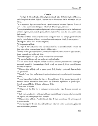 Chapter 27
1
Le figlie di Zelofcad, figlio di Efer, figlio di Gàlaad, figlio di Machir, figlio di Manàsse,
delle famiglie di Manàsse, figlio di Giuseppe, che si chiamavano Macla, Noa, Ogla, Milca e
Tirza,
2
si accostarono e si presentarono davanti a Mosè, davanti al sacerdote Eleazaro, davanti ai
capi e a tutta la comunità all'ingresso della tenda del convegno, e dissero:
3
«Nostro padre è morto nel deserto. Egli non era nella compagnia di coloro che si adunarono
contro il Signore, non era della gente di Core, ma è morto a causa del suo peccato, senza
figli maschi.
4
Perché dovrebbe il nome del padre nostro scomparire dalla sua famiglia, per il fatto che
non ha avuto figli maschi? Dacci un possedimento in mezzo ai fratelli di nostro padre».
5
Mosè portò la loro causa davanti al Signore.
6
Il Signore disse a Mosè:
7
«Le figlie di Zelofcad dicono bene. Darai loro in eredità un possedimento tra i fratelli del
loro padre e farai passare ad esse l'eredità del loro padre.
8
Parlerai inoltre agli Israeliti e dirai: Quando uno sarà morto senza lasciare un figlio maschio,
farete passare la sua eredità alla figlia.
9
Se non ha neppure una figlia, darete la sua eredità ai suoi fratelli.
10
Se non ha fratelli, darete la sua eredità ai fratelli del padre.
11
Se non ci sono fratelli del padre, darete la sua eredità al parente più stretto nella sua famiglia
e quegli la possiederà. Questa sarà per i figli di Israele una norma di diritto, come il Signore
ha ordinato a Mosè».
12
Il Signore disse a Mosè: «Sali su questo monte degli Abarim e contempla il paese che io
dò agli Israeliti.
13
Quando l'avrai visto, anche tu sarai riunito ai tuoi antenati, come fu riunito Aronne tuo
fratello,
14
perché trasgrediste l'ordine che vi avevo dato nel deserto di Sin, quando la comunità si
ribellò e voi non dimostraste la mia santità agli occhi loro, a proposito di quelle acque».
Sono le acque di Mèriba di Kades, nel deserto di Sin.
15
Mosè disse al Signore:
16
«Il Signore, il Dio della vita in ogni essere vivente, metta a capo di questa comunità un
uomo
17
che li preceda nell'uscire e nel tornare, li faccia uscire e li faccia tornare, perché la comunità
del Signore non sia un gregge senza pastore».
18
Il Signore disse a Mosè: «Prenditi Giosuè, figlio di Nun, uomo in cui è lo spirito; porrai
la mano su di lui,
19
lo farai comparire davanti al sacerdote Eleazaro e davanti a tutta la comunità, gli darai i
tuoi ordini in loro presenza
300
Numbers 27
 