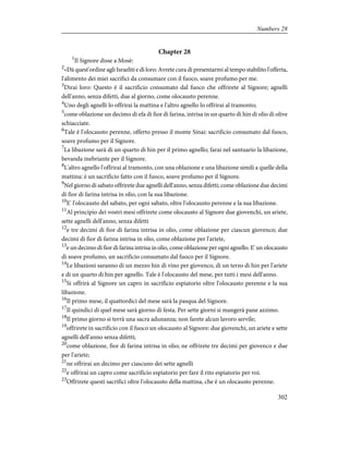 Chapter 28
1
Il Signore disse a Mosè:
2
«Dà quest'ordine agli Israeliti e dì loro: Avrete cura di presentarmi al tempo stabilito l'offerta,
l'alimento dei miei sacrifici da consumare con il fuoco, soave profumo per me.
3
Dirai loro: Questo è il sacrificio consumato dal fuoco che offrirete al Signore; agnelli
dell'anno, senza difetti, due al giorno, come olocausto perenne.
4
Uno degli agnelli lo offrirai la mattina e l'altro agnello lo offrirai al tramonto;
5
come oblazione un decimo di efa di fior di farina, intrisa in un quarto di hin di olio di olive
schiacciate.
6
Tale è l'olocausto perenne, offerto presso il monte Sinai: sacrificio consumato dal fuoco,
soave profumo per il Signore.
7
La libazione sarà di un quarto di hin per il primo agnello; farai nel santuario la libazione,
bevanda inebriante per il Signore.
8
L'altro agnello l'offrirai al tramonto, con una oblazione e una libazione simili a quelle della
mattina: è un sacrificio fatto con il fuoco, soave profumo per il Signore.
9
Nel giorno di sabato offrirete due agnelli dell'anno, senza difetti; come oblazione due decimi
di fior di farina intrisa in olio, con la sua libazione.
10
E' l'olocausto del sabato, per ogni sabato, oltre l'olocausto perenne e la sua libazione.
11
Al principio dei vostri mesi offrirete come olocausto al Signore due giovenchi, un ariete,
sette agnelli dell'anno, senza difetti
12
e tre decimi di fior di farina intrisa in olio, come oblazione per ciascun giovenco; due
decimi di fior di farina intrisa in olio, come oblazione per l'ariete,
13
e un decimo di fior di farina intrisa in olio, come oblazione per ogni agnello. E' un olocausto
di soave profumo, un sacrificio consumato dal fuoco per il Signore.
14
Le libazioni saranno di un mezzo hin di vino per giovenco, di un terzo di hin per l'ariete
e di un quarto di hin per agnello. Tale è l'olocausto del mese, per tutti i mesi dell'anno.
15
Si offrirà al Signore un capro in sacrificio espiatorio oltre l'olocausto perenne e la sua
libazione.
16
Il primo mese, il quattordici del mese sarà la pasqua del Signore.
17
Il quindici di quel mese sarà giorno di festa. Per sette giorni si mangerà pane azzimo.
18
Il primo giorno si terrà una sacra adunanza; non farete alcun lavoro servile;
19
offrirete in sacrificio con il fuoco un olocausto al Signore: due giovenchi, un ariete e sette
agnelli dell'anno senza difetti;
20
come oblazione, fior di farina intrisa in olio; ne offrirete tre decimi per giovenco e due
per l'ariete;
21
ne offrirai un decimo per ciascuno dei sette agnelli
22
e offrirai un capro come sacrificio espiatorio per fare il rito espiatorio per voi.
23
Offrirete questi sacrifici oltre l'olocausto della mattina, che è un olocausto perenne.
302
Numbers 28
 