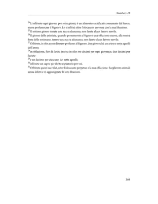 24
Li offrirete ogni giorno, per sette giorni; è un alimento sacrificale consumato dal fuoco,
soave profumo per il Signore. Lo si offrirà oltre l'olocausto perenne con la sua libazione.
25
Il settimo giorno terrete una sacra adunanza; non farete alcun lavoro servile.
26
Il giorno delle primizie, quando presenterete al Signore una oblazione nuova, alla vostra
festa delle settimane, terrete una sacra adunanza; non farete alcun lavoro servile.
27
Offrirete, in olocausto di soave profumo al Signore, due giovenchi, un ariete e sette agnelli
dell'anno;
28
in oblazione, fior di farina intrisa in olio: tre decimi per ogni giovenco, due decimi per
l'ariete
29
e un decimo per ciascuno dei sette agnelli;
30
offrirete un capro per il rito espiatorio per voi.
31
Offrirete questi sacrifici, oltre l'olocausto perpetuo e la sua oblazione. Sceglierete animali
senza difetti e vi aggiungerete le loro libazioni.
303
Numbers 28
 