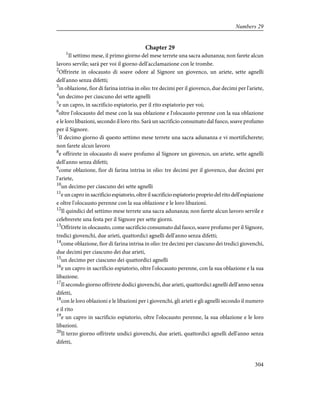 Chapter 29
1
Il settimo mese, il primo giorno del mese terrete una sacra adunanza; non farete alcun
lavoro servile; sarà per voi il giorno dell'acclamazione con le trombe.
2
Offrirete in olocausto di soave odore al Signore un giovenco, un ariete, sette agnelli
dell'anno senza difetti;
3
in oblazione, fior di farina intrisa in olio: tre decimi per il giovenco, due decimi per l'ariete,
4
un decimo per ciascuno dei sette agnelli
5
e un capro, in sacrificio espiatorio, per il rito espiatorio per voi;
6
oltre l'olocausto del mese con la sua oblazione e l'olocausto perenne con la sua oblazione
e le loro libazioni, secondo il loro rito. Sarà un sacrificio consumato dal fuoco, soave profumo
per il Signore.
7
Il decimo giorno di questo settimo mese terrete una sacra adunanza e vi mortificherete;
non farete alcun lavoro
8
e offrirete in olocausto di soave profumo al Signore un giovenco, un ariete, sette agnelli
dell'anno senza difetti;
9
come oblazione, fior di farina intrisa in olio: tre decimi per il giovenco, due decimi per
l'ariete,
10
un decimo per ciascuno dei sette agnelli
11
e un capro in sacrificio espiatorio, oltre il sacrificio espiatorio proprio del rito dell'espiazione
e oltre l'olocausto perenne con la sua oblazione e le loro libazioni.
12
Il quindici del settimo mese terrete una sacra adunanza; non farete alcun lavoro servile e
celebrerete una festa per il Signore per sette giorni.
13
Offrirete in olocausto, come sacrificio consumato dal fuoco, soave profumo per il Signore,
tredici giovenchi, due arieti, quattordici agnelli dell'anno senza difetti;
14
come oblazione, fior di farina intrisa in olio: tre decimi per ciascuno dei tredici giovenchi,
due decimi per ciascuno dei due arieti,
15
un decimo per ciascuno dei quattordici agnelli
16
e un capro in sacrificio espiatorio, oltre l'olocausto perenne, con la sua oblazione e la sua
libazione.
17
Il secondo giorno offrirete dodici giovenchi, due arieti, quattordici agnelli dell'anno senza
difetti,
18
con le loro oblazioni e le libazioni per i giovenchi, gli arieti e gli agnelli secondo il numero
e il rito
19
e un capro in sacrificio espiatorio, oltre l'olocausto perenne, la sua oblazione e le loro
libazioni.
20
Il terzo giorno offrirete undici giovenchi, due arieti, quattordici agnelli dell'anno senza
difetti,
304
Numbers 29
 