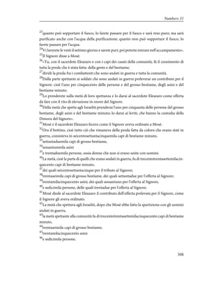 23
quanto può sopportare il fuoco, lo farete passare per il fuoco e sarà reso puro; ma sarà
purificato anche con l'acqua della purificazione; quanto non può sopportare il fuoco, lo
farete passare per l'acqua.
24
Vi laverete le vesti il settimo giorno e sarete puri; poi potrete entrare nell'accampamento».
25
Il Signore disse a Mosè:
26
«Tu, con il sacerdote Eleazaro e con i capi dei casati della comunità, fà il censimento di
tutta la preda che è stata fatta: della gente e del bestiame;
27
dividi la preda fra i combattenti che sono andati in guerra e tutta la comunità.
28
Dalla parte spettante ai soldati che sono andati in guerra preleverai un contributo per il
Signore: cioè l'uno per cinquecento delle persone e del grosso bestiame, degli asini e del
bestiame minuto.
29
Lo prenderete sulla metà di loro spettanza e lo darai al sacerdote Eleazaro come offerta
da fare con il rito di elevazione in onore del Signore.
30
Della metà che spetta agli Israeliti prenderai l'uno per cinquanta delle persone del grosso
bestiame, degli asini e del bestiame minuto; lo darai ai leviti, che hanno la custodia della
Dimora del Signore».
31
Mosè e il sacerdote Eleazaro fecero come il Signore aveva ordinato a Mosè.
32
Ora il bottino, cioè tutto ciò che rimaneva della preda fatta da coloro che erano stati in
guerra, consisteva in seicentosettantacinquemila capi di bestiame minuto,
33
settantaduemila capi di grosso bestiame,
34
sessantunmila asini
35
e trentaduemila persone, ossia donne che non si erano unite con uomini.
36
La metà, cioè la parte di quelli che erano andati in guerra, fu di trecentotrentasettemilacin-
quecento capi di bestiame minuto,
37
dei quali seicentosettantacinque per il tributo al Signore;
38
trentaseimila capi di grosso bestiame, dei quali settantadue per l'offerta al Signore;
39
trentamilacinquecento asini, dei quali sessantuno per l'offerta al Signore,
40
e sedicimila persone, delle quali trentadue per l'offerta al Signore.
41
Mosè diede al sacerdote Eleazaro il contributo dell'offerta prelevata per il Signore, come
il Signore gli aveva ordinato.
42
La metà che spettava agli Israeliti, dopo che Mosè ebbe fatto la spartizione con gli uomini
andati in guerra,
43
la metà spettante alla comunità fu di trecentotrentasettemilacinquecento capi di bestiame
minuto,
44
trentaseimila capi di grosso bestiame,
45
trentamilacinquecento asini
46
e sedicimila persone.
308
Numbers 31
 