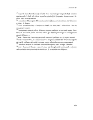 47
Da questa metà che spettava agli Israeliti, Mosè prese l'uno per cinquanta degli uomini e
degli animali e li diede ai leviti che hanno la custodia della Dimora del Signore, come il Si-
gnore aveva ordinato a Mosè.
48
I comandanti delle migliaia dell'esercito, capi di migliaia e capi di centinaia, si avvicinarono
a Mosè e gli dissero:
49
«I tuoi servi hanno fatto il computo dei soldati che erano sotto i nostri ordini e non ne
manca neppure uno.
50
Per questo portiamo, in offerta al Signore, ognuno quello che ha trovato di oggetti d'oro:
bracciali, braccialetti, anelli, pendenti, collane, per il rito espiatorio per le nostre persone
davanti al Signore».
51
Mosè e il sacerdote Eleazaro presero dalle loro mani quell'oro, tutti gli oggetti lavorati.
52
Tutto l'oro dell'offerta, che essi consacrarono al Signore con il rito dell'elevazione, da parte
dei capi di migliaia e dei capi di centinaia, pesava sedicimilasettecentocinquanta sicli.
53
Gli uomini dell'esercito si tennero il bottino che ognuno aveva fatto per conto suo.
54
Mosè e il sacerdote Eleazaro presero l'oro dei capi di migliaia e di centinaia e lo portarono
nella tenda del convegno come memoriale per gli Israeliti davanti al Signore.
309
Numbers 31
 