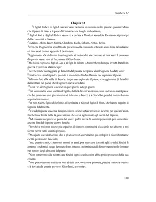 Chapter 32
1
I figli di Ruben e i figli di Gad avevano bestiame in numero molto grande; quando videro
che il paese di Iazer e il paese di Gàlaad erano luoghi da bestiame,
2
i figli di Gad e i figli di Ruben vennero a parlare a Mosè, al sacerdote Eleazaro e ai principi
della comunità e dissero:
3
«Atarot, Dibon, Iazer, Nimra, Chesbon, Eleale, Sebam, Nebo e Beon,
4
terre che il Signore ha sconfitte alla presenza della comunità d'Israele, sono terre da bestiame
e i tuoi servi hanno appunto il bestiame».
5
Aggiunsero: «Se abbiamo trovato grazia ai tuoi occhi, sia concesso ai tuoi servi il possesso
di questo paese: non ci far passare il Giordano».
6
Ma Mosè rispose ai figli di Gad e ai figli di Ruben: «Andrebbero dunque i vostri fratelli in
guerra e voi ve ne stareste qui?
7
Perché volete scoraggiare gli Israeliti dal passare nel paese che il Signore ha dato loro?
8
Così fecero i vostri padri, quando li mandai da Kades-Barnea per esplorare il paese.
9
Salirono fino alla valle di Escol e, dopo aver esplorato il paese, scoraggiarono gli Israeliti
dall'entrare nel paese che il Signore aveva loro dato.
10
Così l'ira del Signore si accese in quel giorno ed egli giurò:
11
Gli uomini che sono usciti dall'Egitto, dall'età di vent'anni in su, non vedranno mai il paese
che ho promesso con giuramento ad Abramo, a Isacco e a Giacobbe, perché non mi hanno
seguito fedelmente,
12
se non Caleb, figlio di Iefunne, il Kenizzita, e Giosuè figlio di Nun, che hanno seguito il
Signore fedelmente.
13
L'ira del Signore si accese dunque contro Israele; lo fece errare nel deserto per quarant'anni,
finché fosse finita tutta la generazione che aveva agito male agli occhi del Signore.
14
Ed ecco voi sorgerete al posto dei vostri padri, razza di uomini peccatori, per aumentare
ancora l'ira del Signore contro Israele.
15
Perché se voi non volete più seguirlo, il Signore continuerà a lasciarlo nel deserto e voi
farete perire tutto questo popolo».
16
Ma quelli si avvicinarono a lui e gli dissero: «Costruiremo qui ovili per il nostro bestiame
e città per i nostri fanciulli;
17
ma, quanto a noi, ci terremo pronti in armi, per marciare davanti agli Israeliti, finché li
avremo condotti al luogo destinato loro; intanto, i nostri fanciulli dimoreranno nelle fortezze
per timore degli abitanti del paese.
18
Non torneremo alle nostre case finché ogni Israelita non abbia preso possesso della sua
eredità;
19
non possiederemo nulla con loro al di là del Giordano e più oltre, perché la nostra eredità
ci è toccata da questa parte del Giordano, a oriente».
310
Numbers 32
 