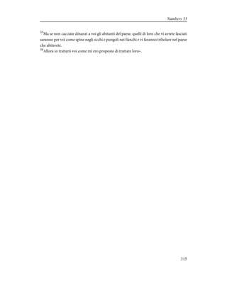 55
Ma se non cacciate dinanzi a voi gli abitanti del paese, quelli di loro che vi avrete lasciati
saranno per voi come spine negli occhi e pungoli nei fianchi e vi faranno tribolare nel paese
che abiterete.
56
Allora io tratterò voi come mi ero proposto di trattare loro».
315
Numbers 33
 