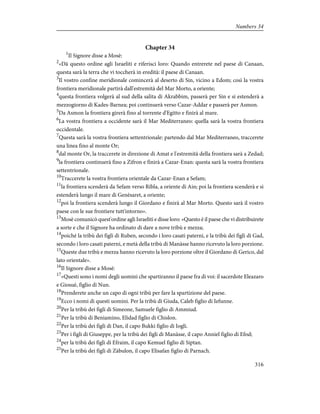 Chapter 34
1
Il Signore disse a Mosè:
2
«Dà questo ordine agli Israeliti e riferisci loro: Quando entrerete nel paese di Canaan,
questa sarà la terra che vi toccherà in eredità: il paese di Canaan.
3
Il vostro confine meridionale comincerà al deserto di Sin, vicino a Edom; così la vostra
frontiera meridionale partirà dall'estremità del Mar Morto, a oriente;
4
questa frontiera volgerà al sud della salita di Akrabbim, passerà per Sin e si estenderà a
mezzogiorno di Kades-Barnea; poi continuerà verso Cazar-Addar e passerà per Asmon.
5
Da Asmon la frontiera girerà fino al torrente d'Egitto e finirà al mare.
6
La vostra frontiera a occidente sarà il Mar Mediterraneo: quella sarà la vostra frontiera
occidentale.
7
Questa sarà la vostra frontiera settentrionale: partendo dal Mar Mediterraneo, traccerete
una linea fino al monte Or;
8
dal monte Or, la traccerete in direzione di Amat e l'estremità della frontiera sarà a Zedad;
9
la frontiera continuerà fino a Zifron e finirà a Cazar-Enan: questa sarà la vostra frontiera
settentrionale.
10
Traccerete la vostra frontiera orientale da Cazar-Enan a Sefam;
11
la frontiera scenderà da Sefam verso Ribla, a oriente di Ain; poi la frontiera scenderà e si
estenderà lungo il mare di Genèsaret, a oriente;
12
poi la frontiera scenderà lungo il Giordano e finirà al Mar Morto. Questo sarà il vostro
paese con le sue frontiere tutt'intorno».
13
Mosè comunicò quest'ordine agli Israeliti e disse loro: «Questo è il paese che vi distribuirete
a sorte e che il Signore ha ordinato di dare a nove tribù e mezza;
14
poiché la tribù dei figli di Ruben, secondo i loro casati paterni, e la tribù dei figli di Gad,
secondo i loro casati paterni, e metà della tribù di Manàsse hanno ricevuto la loro porzione.
15
Queste due tribù e mezza hanno ricevuto la loro porzione oltre il Giordano di Gerico, dal
lato orientale».
16
Il Signore disse a Mosè:
17
«Questi sono i nomi degli uomini che spartiranno il paese fra di voi: il sacerdote Eleazaro
e Giosuè, figlio di Nun.
18
Prenderete anche un capo di ogni tribù per fare la spartizione del paese.
19
Ecco i nomi di questi uomini. Per la tribù di Giuda, Caleb figlio di Iefunne.
20
Per la tribù dei figli di Simeone, Samuele figlio di Ammiud.
21
Per la tribù di Beniamino, Elidad figlio di Chislon.
22
Per la tribù dei figli di Dan, il capo Bukki figlio di Iogli.
23
Per i figli di Giuseppe, per la tribù dei figli di Manàsse, il capo Anniel figlio di Efod;
24
per la tribù dei figli di Efraim, il capo Kemuel figlio di Siptan.
25
Per la tribù dei figli di Zàbulon, il capo Elisafan figlio di Parnach.
316
Numbers 34
 
