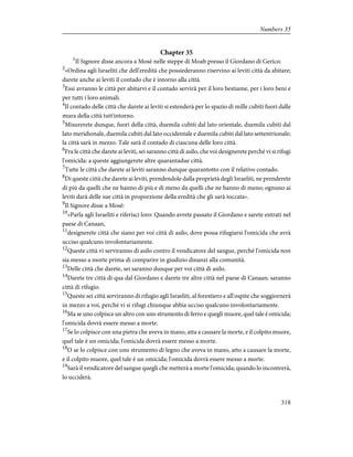 Chapter 35
1
Il Signore disse ancora a Mosè nelle steppe di Moab presso il Giordano di Gerico:
2
«Ordina agli Israeliti che dell'eredità che possiederanno riservino ai leviti città da abitare;
darete anche ai leviti il contado che è intorno alla città.
3
Essi avranno le città per abitarvi e il contado servirà per il loro bestiame, per i loro beni e
per tutti i loro animali.
4
Il contado delle città che darete ai leviti si estenderà per lo spazio di mille cubiti fuori dalle
mura della città tutt'intorno.
5
Misurerete dunque, fuori della città, duemila cubiti dal lato orientale, duemila cubiti dal
lato meridionale, duemila cubiti dal lato occidentale e duemila cubiti dal lato settentrionale;
la città sarà in mezzo. Tale sarà il contado di ciascuna delle loro città.
6
Fra le città che darete ai leviti, sei saranno città di asilo, che voi designerete perché vi si rifugi
l'omicida: a queste aggiungerete altre quarantadue città.
7
Tutte le città che darete ai leviti saranno dunque quarantotto con il relativo contado.
8
Di queste città che darete ai leviti, prendendole dalla proprietà degli Israeliti, ne prenderete
di più da quelli che ne hanno di più e di meno da quelli che ne hanno di meno; ognuno ai
leviti darà delle sue città in proporzione della eredità che gli sarà toccata».
9
Il Signore disse a Mosè:
10
«Parla agli Israeliti e riferisci loro: Quando avrete passato il Giordano e sarete entrati nel
paese di Canaan,
11
designerete città che siano per voi città di asilo, dove possa rifugiarsi l'omicida che avrà
ucciso qualcuno involontariamente.
12
Queste città vi serviranno di asilo contro il vendicatore del sangue, perché l'omicida non
sia messo a morte prima di comparire in giudizio dinanzi alla comunità.
13
Delle città che darete, sei saranno dunque per voi città di asilo.
14
Darete tre città di qua dal Giordano e darete tre altre città nel paese di Canaan; saranno
città di rifugio.
15
Queste sei città serviranno di rifugio agli Israeliti, al forestiero e all'ospite che soggiornerà
in mezzo a voi, perché vi si rifugi chiunque abbia ucciso qualcuno involontariamente.
16
Ma se uno colpisce un altro con uno strumento di ferro e quegli muore, quel tale è omicida;
l'omicida dovrà essere messo a morte.
17
Se lo colpisce con una pietra che aveva in mano, atta a causare la morte, e il colpito muore,
quel tale è un omicida; l'omicida dovrà essere messo a morte.
18
O se lo colpisce con uno strumento di legno che aveva in mano, atto a causare la morte,
e il colpito muore, quel tale è un omicida; l'omicida dovrà essere messo a morte.
19
Sarà il vendicatore del sangue quegli che metterà a morte l'omicida; quando lo incontrerà,
lo ucciderà.
318
Numbers 35
 