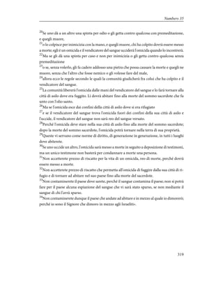 20
Se uno dà a un altro una spinta per odio o gli getta contro qualcosa con premeditazione,
e quegli muore,
21
o lo colpisce per inimicizia con la mano, e quegli muore, chi ha colpito dovrà essere messo
a morte; egli è un omicida e il vendicatore del sangue ucciderà l'omicida quando lo incontrerà.
22
Ma se gli dà una spinta per caso e non per inimicizia o gli getta contro qualcosa senza
premeditazione
23
o se, senza volerlo, gli fa cadere addosso una pietra che possa causare la morte e quegli ne
muore, senza che l'altro che fosse nemico o gli volesse fare del male,
24
allora ecco le regole secondo le quali la comunità giudicherà fra colui che ha colpito e il
vendicatore del sangue.
25
La comunità libererà l'omicida dalle mani del vendicatore del sangue e lo farà tornare alla
città di asilo dove era fuggito. Lì dovrà abitare fino alla morte del sommo sacerdote che fu
unto con l'olio santo.
26
Ma se l'omicida esce dai confini della città di asilo dove si era rifugiato
27
e se il vendicatore del sangue trova l'omicida fuori dei confini della sua città di asilo e
l'uccide, il vendicatore del sangue non sarà reo del sangue versato.
28
Perché l'omicida deve stare nella sua città di asilo fino alla morte del sommo sacerdote;
dopo la morte del sommo sacerdote, l'omicida potrà tornare nella terra di sua proprietà.
29
Queste vi servano come norme di diritto, di generazione in generazione, in tutti i luoghi
dove abiterete.
30
Se uno uccide un altro, l'omicida sarà messo a morte in seguito a deposizione di testimoni,
ma un unico testimone non basterà per condannare a morte una persona.
31
Non accetterete prezzo di riscatto per la vita di un omicida, reo di morte, perché dovrà
essere messo a morte.
32
Non accetterete prezzo di riscatto che permetta all'omicida di fuggire dalla sua città di ri-
fugio e di tornare ad abitare nel suo paese fino alla morte del sacerdote.
33
Non contaminerete il paese dove sarete, perché il sangue contamina il paese; non si potrà
fare per il paese alcuna espiazione del sangue che vi sarà stato sparso, se non mediante il
sangue di chi l'avrà sparso.
34
Non contaminerete dunque il paese che andate ad abitare e in mezzo al quale io dimorerò;
perché io sono il Signore che dimoro in mezzo agli Israeliti».
319
Numbers 35
 