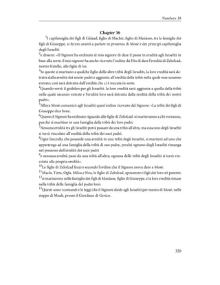 Chapter 36
1
I capifamiglia dei figli di Gàlaad, figlio di Machir, figlio di Manàsse, tra le famiglie dei
figli di Giuseppe, si fecero avanti a parlare in presenza di Mosè e dei principi capifamiglia
degli Israeliti
2
e dissero: «Il Signore ha ordinato al mio signore di dare il paese in eredità agli Israeliti in
base alla sorte; il mio signore ha anche ricevuto l'ordine da Dio di dare l'eredità di Zelofcad,
nostro fratello, alle figlie di lui.
3
Se queste si maritano a qualche figlio delle altre tribù degli Israeliti, la loro eredità sarà de-
tratta dalla eredità dei nostri padri e aggiunta all'eredità della tribù nella quale esse saranno
entrate; così sarà detratta dall'eredità che ci è toccata in sorte.
4
Quando verrà il giubileo per gli Israeliti, la loro eredità sarà aggiunta a quella della tribù
nella quale saranno entrate e l'eredità loro sarà detratta dalla eredità della tribù dei nostri
padri».
5
Allora Mosè comunicò agli Israeliti quest'ordine ricevuto dal Signore: «La tribù dei figli di
Giuseppe dice bene.
6
Questo il Signore ha ordinato riguardo alle figlie di Zelofcad: si mariteranno a chi vorranno,
purché si maritino in una famiglia della tribù dei loro padri.
7
Nessuna eredità tra gli Israeliti potrà passare da una tribù all'altra, ma ciascuno degli Israeliti
si terrà vincolato all'eredità della tribù dei suoi padri.
8
Ogni fanciulla che possiede una eredità in una tribù degli Israeliti, si mariterà ad uno che
appartenga ad una famiglia della tribù di suo padre, perché ognuno degli Israeliti rimanga
nel possesso dell'eredità dei suoi padri
9
e nessuna eredità passi da una tribù all'altra; ognuna delle tribù degli Israeliti si terrà vin-
colata alla propria eredità».
10
Le figlie di Zelofcad fecero secondo l'ordine che il Signore aveva dato a Mosè.
11
Macla, Tirza, Ogla, Milca e Noa, le figlie di Zelofcad, sposarono i figli dei loro zii paterni;
12
si maritarono nelle famiglie dei figli di Manàsse, figlio di Giuseppe, e la loro eredità rimase
nella tribù della famiglia del padre loro.
13
Questi sono i comandi e le leggi che il Signore diede agli Israeliti per mezzo di Mosè, nelle
steppe di Moab, presso il Giordano di Gerico.
320
Numbers 36
 