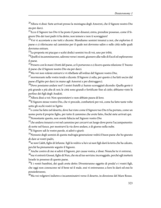 20
Allora vi dissi: Siete arrivati presso la montagna degli Amorrei, che il Signore nostro Dio
sta per darci.
21
Ecco il Signore tuo Dio ti ha posto il paese dinanzi; entra, prendine possesso, come il Si-
gnore Dio dei tuoi padri ti ha detto; non temere e non ti scoraggiare!
22
Voi vi accostaste a me tutti e diceste: Mandiamo uomini innanzi a noi, che esplorino il
paese e ci riferiscano sul cammino per il quale noi dovremo salire e sulle città nelle quali
dovremo entrare.
23
La proposta mi piacque e scelsi dodici uomini tra di voi, uno per tribù.
24
Quelli si incamminarono, salirono verso i monti, giunsero alla valle di Escol ed esplorarono
il paese.
25
Presero con le mani i frutti del paese, ce li portarono e ci fecero questa relazione: E' buono
il paese che il Signore nostro Dio sta per darci.
26
Ma voi non voleste entrarvi e vi ribellaste all'ordine del Signore vostro Dio;
27
mormoraste nelle vostre tende e diceste: Il Signore ci odia, per questo ci ha fatti uscire dal
paese d'Egitto per darci in mano agli Amorrei e per distruggerci.
28
Dove possiamo andare noi? I nostri fratelli ci hanno scoraggiati dicendo: Quella gente è
più grande e più alta di noi; le città sono grandi e fortificate fino al cielo; abbiamo visto là
perfino dei figli degli Anakiti.
29
Allora dissi a voi: Non spaventatevi e non abbiate paura di loro.
30
Il Signore stesso vostro Dio, che vi precede, combatterà per voi, come ha fatto tante volte
sotto gli occhi vostri in Egitto
31
e come ha fatto nel deserto, dove hai visto come il Signore tuo Dio ti ha portato, come un
uomo porta il proprio figlio, per tutto il cammino che avete fatto, finché siete arrivati qui.
32
Nonostante questo, non aveste fiducia nel Signore vostro Dio
33
che andava innanzi a voi nel cammino per cercarvi un luogo dove porre l'accampamento:
di notte nel fuoco, per mostrarvi la via dove andare, e di giorno nella nube.
34
Il Signore udì le vostre parole, si adirò e giurò:
35
Nessuno degli uomini di questa malvagia generazione vedrà il buon paese che ho giurato
di dare ai vostri padri,
36
se non Caleb, figlio di Iefunne. Egli lo vedrà e a lui e ai suoi figli darò la terra che ha calcato,
perché ha pienamente seguito il Signore.
37
Anche contro di me si adirò il Signore, per causa vostra, e disse: Neanche tu vi entrerai,
38
ma vi entrerà Giosuè, figlio di Nun, che sta al tuo servizio; incoraggialo, perché egli metterà
Israele in possesso di questo paese.
39
E i vostri bambini, dei quali avete detto: Diventeranno oggetto di preda! e i vostri figli,
che oggi non conoscono né il bene né il male, essi vi entreranno; a loro lo darò ed essi lo
possiederanno.
40
Ma voi volgetevi indietro e incamminatevi verso il deserto, in direzione del Mare Rosso.
323
Deuteronomy 1
 