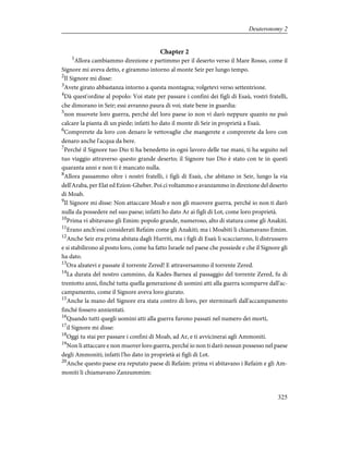 Chapter 2
1
Allora cambiammo direzione e partimmo per il deserto verso il Mare Rosso, come il
Signore mi aveva detto, e girammo intorno al monte Seir per lungo tempo.
2
Il Signore mi disse:
3
Avete girato abbastanza intorno a questa montagna; volgetevi verso settentrione.
4
Dà quest'ordine al popolo: Voi state per passare i confini dei figli di Esaù, vostri fratelli,
che dimorano in Seir; essi avranno paura di voi; state bene in guardia:
5
non muovete loro guerra, perché del loro paese io non vi darò neppure quanto ne può
calcare la pianta di un piede; infatti ho dato il monte di Seir in proprietà a Esaù.
6
Comprerete da loro con denaro le vettovaglie che mangerete e comprerete da loro con
denaro anche l'acqua da bere.
7
Perché il Signore tuo Dio ti ha benedetto in ogni lavoro delle tue mani, ti ha seguito nel
tuo viaggio attraverso questo grande deserto; il Signore tuo Dio è stato con te in questi
quaranta anni e non ti è mancato nulla.
8
Allora passammo oltre i nostri fratelli, i figli di Esaù, che abitano in Seir, lungo la via
dell'Araba, per Elat ed Ezion-Gheber. Poi ci voltammo e avanzammo in direzione del deserto
di Moab.
9
Il Signore mi disse: Non attaccare Moab e non gli muovere guerra, perché io non ti darò
nulla da possedere nel suo paese; infatti ho dato Ar ai figli di Lot, come loro proprietà.
10
Prima vi abitavano gli Emim: popolo grande, numeroso, alto di statura come gli Anakiti.
11
Erano anch'essi considerati Refaim come gli Anakiti; ma i Moabiti li chiamavano Emim.
12
Anche Seir era prima abitata dagli Hurriti, ma i figli di Esaù li scacciarono, li distrussero
e si stabilirono al posto loro, come ha fatto Israele nel paese che possiede e che il Signore gli
ha dato.
13
Ora alzatevi e passate il torrente Zered! E attraversammo il torrente Zered.
14
La durata del nostro cammino, da Kades-Barnea al passaggio del torrente Zered, fu di
trentotto anni, finché tutta quella generazione di uomini atti alla guerra scomparve dall'ac-
campamento, come il Signore aveva loro giurato.
15
Anche la mano del Signore era stata contro di loro, per sterminarli dall'accampamento
finché fossero annientati.
16
Quando tutti quegli uomini atti alla guerra furono passati nel numero dei morti,
17
il Signore mi disse:
18
Oggi tu stai per passare i confini di Moab, ad Ar, e ti avvicinerai agli Ammoniti.
19
Non li attaccare e non muover loro guerra, perché io non ti darò nessun possesso nel paese
degli Ammoniti; infatti l'ho dato in proprietà ai figli di Lot.
20
Anche questo paese era reputato paese di Refaim: prima vi abitavano i Refaim e gli Am-
moniti li chiamavano Zanzummim:
325
Deuteronomy 2
 