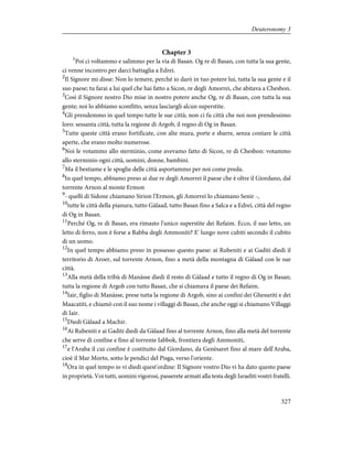 Chapter 3
1
Poi ci voltammo e salimmo per la via di Basan. Og re di Basan, con tutta la sua gente,
ci venne incontro per darci battaglia a Edrei.
2
Il Signore mi disse: Non lo temere, perché io darò in tuo potere lui, tutta la sua gente e il
suo paese; tu farai a lui quel che hai fatto a Sicon, re degli Amorrei, che abitava a Chesbon.
3
Così il Signore nostro Dio mise in nostro potere anche Og, re di Basan, con tutta la sua
gente; noi lo abbiamo sconfitto, senza lasciargli alcun superstite.
4
Gli prendemmo in quel tempo tutte le sue città; non ci fu città che noi non prendessimo
loro: sessanta città, tutta la regione di Argob, il regno di Og in Basan.
5
Tutte queste città erano fortificate, con alte mura, porte e sbarre, senza contare le città
aperte, che erano molto numerose.
6
Noi le votammo allo sterminio, come avevamo fatto di Sicon, re di Chesbon: votammo
allo sterminio ogni città, uomini, donne, bambini.
7
Ma il bestiame e le spoglie delle città asportammo per noi come preda.
8
In quel tempo, abbiamo preso ai due re degli Amorrei il paese che è oltre il Giordano, dal
torrente Arnon al monte Ermon
9
- quelli di Sidone chiamano Sirion l'Ermon, gli Amorrei lo chiamano Senir -,
10
tutte le città della pianura, tutto Gàlaad, tutto Basan fino a Salca e a Edrei, città del regno
di Og in Basan.
11
Perché Og, re di Basan, era rimasto l'unico superstite dei Refaim. Ecco, il suo letto, un
letto di ferro, non è forse a Rabba degli Ammoniti? E' lungo nove cubiti secondo il cubito
di un uomo.
12
In quel tempo abbiamo preso in possesso questo paese: ai Rubeniti e ai Gaditi diedi il
territorio di Aroer, sul torrente Arnon, fino a metà della montagna di Gàlaad con le sue
città.
13
Alla metà della tribù di Manàsse diedi il resto di Gàlaad e tutto il regno di Og in Basan;
tutta la regione di Argob con tutto Basan, che si chiamava il paese dei Refaim.
14
Iair, figlio di Manàsse, prese tutta la regione di Argob, sino ai confini dei Ghesuriti e dei
Maacatiti, e chiamò con il suo nome i villaggi di Basan, che anche oggi si chiamano Villaggi
di Iair.
15
Diedi Gàlaad a Machir.
16
Ai Rubeniti e ai Gaditi diedi da Gàlaad fino al torrente Arnon, fino alla metà del torrente
che serve di confine e fino al torrente Iabbok, frontiera degli Ammoniti,
17
e l'Araba il cui confine è costituito dal Giordano, da Genèsaret fino al mare dell'Araba,
cioè il Mar Morto, sotto le pendici del Pisga, verso l'oriente.
18
Ora in quel tempo io vi diedi quest'ordine: Il Signore vostro Dio vi ha dato questo paese
in proprietà. Voi tutti, uomini vigorosi, passerete armati alla testa degli Israeliti vostri fratelli.
327
Deuteronomy 3
 