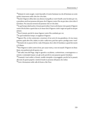 19
Soltanto le vostre mogli, i vostri fanciulli e il vostro bestiame (so che di bestiame ne avete
molto) rimarranno nelle città che vi ho date,
20
finché il Signore abbia dato una dimora tranquilla ai vostri fratelli come ha fatto per voi,
e prendano anch'essi possesso del paese che il Signore vostro Dio sta per dare a loro oltre il
Giordano. Poi ciascuno tornerà nel possesso che io vi ho dato.
21
In quel tempo diedi anche a Giosuè quest'ordine: I tuoi occhi hanno visto quanto il Signore
vostro Dio ha fatto a questi due re; lo stesso farà il Signore a tutti i regni nei quali tu stai per
entrare.
22
Non li temete, perché lo stesso Signore vostro Dio combatte per voi.
23
In quel medesimo tempo, io supplicai il Signore:
24
Signore Dio, tu hai cominciato a mostrare al tuo servo la tua grandezza e la tua mano
potente; quale altro Dio, infatti, in cielo o sulla terra, può fare opere e prodigi come i tuoi?
25
Permetti che io passi al di là e veda il bel paese che è oltre il Giordano e questi bei monti
e il Libano.
26
Ma il Signore si adirò contro di me, per causa vostra, e non mi esaudì. Il Signore mi disse:
Basta, non parlarmi più di questa cosa.
27
Sali sulla cima del Pisga, volgi lo sguardo a occidente, a settentrione, a mezzogiorno e a
oriente e contempla il paese con gli occhi; perché tu non passerai questo Giordano.
28
Trasmetti i tuoi ordini a Giosuè, rendilo intrepido e incoraggialo, perché lui lo passerà
alla testa di questo popolo e metterà Israele in possesso del paese che vedrai.
29
Così ci fermammo nella valle di fronte a Bet-Peor.
328
Deuteronomy 3
 