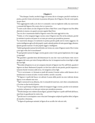 Chapter 4
1
Ora dunque, Israele, ascolta le leggi e le norme che io vi insegno, perché le mettiate in
pratica, perché viviate ed entriate in possesso del paese che il Signore, Dio dei vostri padri,
sta per darvi.
2
Non aggiungerete nulla a ciò che io vi comando e non ne toglierete nulla; ma osserverete
i comandi del Signore Dio vostro che io vi prescrivo.
3
I vostri occhi videro ciò che il Signore ha fatto a Baal-Peor: come il Signore tuo Dio abbia
distrutto in mezzo a te quanti avevano seguito Baal-Peor;
4
ma voi che vi manteneste fedeli al Signore vostro Dio siete oggi tutti in vita.
5
Vedete, io vi ho insegnato leggi e norme come il Signore mio Dio mi ha ordinato, perché
le mettiate in pratica nel paese in cui state per entrare per prenderne possesso.
6
Le osserverete dunque e le metterete in pratica perché quella sarà la vostra saggezza e la
vostra intelligenza agli occhi dei popoli, i quali, udendo parlare di tutte queste leggi, diranno:
Questa grande nazione è il solo popolo saggio e intelligente.
7
Infatti qual grande nazione ha la divinità così vicina a sé, come il Signore nostro Dio è vicino
a noi ogni volta che lo invochiamo?
8
E qual grande nazione ha leggi e norme giuste come è tutta questa legislazione che io oggi
vi espongo?
9
Ma guardati e guardati bene dal dimenticare le cose che i tuoi occhi hanno viste: non ti
sfuggano dal cuore, per tutto il tempo della tua vita. Le insegnerai anche ai tuoi figli e ai figli
dei tuoi figli.
10
Ricordati del giorno in cui sei comparso davanti al Signore tuo Dio sull'Oreb, quando il
Signore mi disse: Radunami il popolo e io farò loro udire le mie parole, perché imparino a
temermi finché vivranno sulla terra, e le insegnino ai loro figli.
11
Voi vi avvicinaste e vi fermaste ai piedi del monte; il monte ardeva nelle fiamme che si
innalzavano in mezzo al cielo; vi erano tenebre, nuvole e oscurità.
12
Il Signore vi parlò dal fuoco; voi udivate il suono delle parole ma non vedevate alcuna
figura; vi era soltanto una voce.
13
Egli vi annunciò la sua alleanza, che vi comandò di osservare, cioè i dieci comandamenti,
e li scrisse su due tavole di pietra.
14
A me in quel tempo il Signore ordinò di insegnarvi leggi e norme, perché voi le metteste
in pratica nel paese in cui state per entrare per prenderne possesso.
15
Poiché dunque non vedeste alcuna figura, quando il Signore vi parlò sull'Oreb dal fuoco,
state bene in guardia per la vostra vita,
16
perché non vi corrompiate e non vi facciate l'immagine scolpita di qualche idolo, la figura
di maschio o femmina,
17
la figura di qualunque animale, la figura di un uccello che vola nei cieli,
329
Deuteronomy 4
 