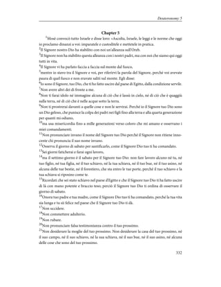 Chapter 5
1
Mosè convocò tutto Israele e disse loro: «Ascolta, Israele, le leggi e le norme che oggi
io proclamo dinanzi a voi: imparatele e custoditele e mettetele in pratica.
2
Il Signore nostro Dio ha stabilito con noi un'alleanza sull'Oreb.
3
Il Signore non ha stabilito questa alleanza con i nostri padri, ma con noi che siamo qui oggi
tutti in vita.
4
Il Signore vi ha parlato faccia a faccia sul monte dal fuoco,
5
mentre io stavo tra il Signore e voi, per riferirvi la parola del Signore, perché voi avevate
paura di quel fuoco e non eravate saliti sul monte. Egli disse:
6
Io sono il Signore, tuo Dio, che ti ho fatto uscire dal paese di Egitto, dalla condizione servile.
7
Non avere altri dei di fronte a me.
8
Non ti farai idolo né immagine alcuna di ciò che è lassù in cielo, né di ciò che è quaggiù
sulla terra, né di ciò che è nelle acque sotto la terra.
9
Non ti prostrerai davanti a quelle cose e non le servirai. Perché io il Signore tuo Dio sono
un Dio geloso, che punisce la colpa dei padri nei figli fino alla terza e alla quarta generazione
per quanti mi odiano,
10
ma usa misericordia fino a mille generazioni verso coloro che mi amano e osservano i
miei comandamenti.
11
Non pronunciare invano il nome del Signore tuo Dio perché il Signore non ritiene inno-
cente chi pronuncia il suo nome invano.
12
Osserva il giorno di sabato per santificarlo, come il Signore Dio tuo ti ha comandato.
13
Sei giorni faticherai e farai ogni lavoro,
14
ma il settimo giorno è il sabato per il Signore tuo Dio: non fare lavoro alcuno né tu, né
tuo figlio, né tua figlia, né il tuo schiavo, né la tua schiava, né il tuo bue, né il tuo asino, né
alcuna delle tue bestie, né il forestiero, che sta entro le tue porte, perché il tuo schiavo e la
tua schiava si riposino come te.
15
Ricordati che sei stato schiavo nel paese d'Egitto e che il Signore tuo Dio ti ha fatto uscire
di là con mano potente e braccio teso; perciò il Signore tuo Dio ti ordina di osservare il
giorno di sabato.
16
Onora tuo padre e tua madre, come il Signore Dio tuo ti ha comandato, perché la tua vita
sia lunga e tu sii felice nel paese che il Signore tuo Dio ti dà.
17
Non uccidere.
18
Non commettere adulterio.
19
Non rubare.
20
Non pronunciare falsa testimonianza contro il tuo prossimo.
21
Non desiderare la moglie del tuo prossimo. Non desiderare la casa del tuo prossimo, né
il suo campo, né il suo schiavo, né la sua schiava, né il suo bue, né il suo asino, né alcuna
delle cose che sono del tuo prossimo.
332
Deuteronomy 5
 