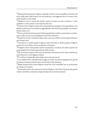 22
Queste parole pronunciò il Signore, parlando a tutta la vostra assemblea, sul monte, dal
fuoco, dalla nube e dall'oscurità, con voce poderosa, e non aggiunse altro. Le scrisse su due
tavole di pietra e me le diede.
23
All'udire la voce in mezzo alle tenebre, mentre il monte era tutto in fiamme, i vostri
capitribù e i vostri anziani si avvicinarono tutti a me
24
e dissero: Ecco il Signore nostro Dio ci ha mostrato la sua gloria e la sua grandezza e noi
abbiamo udito la sua voce dal fuoco; oggi abbiamo visto che Dio può parlare con l'uomo e
l'uomo restare vivo.
25
Ma ora, perché dovremmo morire? Questo grande fuoco infatti ci consumerà; se continu-
iamo a udire ancora la voce del Signore nostro Dio moriremo.
26
Poiché chi tra tutti i mortali ha udito come noi la voce del Dio vivente parlare dal fuoco
ed è rimasto vivo?
27
Avvicinati tu e ascolta quanto il Signore nostro Dio dirà; ci riferirai quanto il Signore
nostro Dio ti avrà detto e noi lo ascolteremo e lo faremo.
28
Il Signore udì le vostre parole, mentre mi parlavate, e mi disse: Ho udito le parole che
questo popolo ti ha rivolte; quanto hanno detto va bene.
29
Oh, se avessero sempre un tal cuore, da temermi e da osservare tutti i miei comandi, per
essere felici loro e i loro figli per sempre!
30
Và e dì loro: Tornate alle vostre tende; ma tu resta qui con me
31
e io ti detterò tutti i comandi, tutte le leggi e le norme che dovrai insegnare loro, perché
le mettano in pratica nel paese che io sto per dare in loro possesso.
32
Badate dunque di fare come il Signore vostro Dio vi ha comandato; non ve ne discostate
né a destra né a sinistra;
33
camminate in tutto e per tutto per la via che il Signore vostro Dio vi ha prescritta, perché
viviate e siate felici e rimaniate a lungo nel paese di cui avrete il possesso.
333
Deuteronomy 5
 