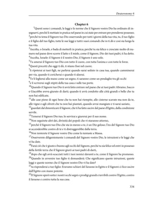 Chapter 6
1
Questi sono i comandi, le leggi e le norme che il Signore vostro Dio ha ordinato di in-
segnarvi, perché li mettiate in pratica nel paese in cui state per entrare per prenderne possesso;
2
perché tu tema il Signore tuo Dio osservando per tutti i giorni della tua vita, tu, il tuo figlio
e il figlio del tuo figlio, tutte le sue leggi e tutti i suoi comandi che io ti dò e così sia lunga la
tua vita.
3
Ascolta, o Israele, e bada di metterli in pratica; perché tu sia felice e cresciate molto di nu-
mero nel paese dove scorre il latte e il miele, come il Signore, Dio dei tuoi padri, ti ha detto.
4
Ascolta, Israele: il Signore è il nostro Dio, il Signore è uno solo.
5
Tu amerai il Signore tuo Dio con tutto il cuore, con tutta l'anima e con tutte le forze.
6
Questi precetti che oggi ti dò, ti stiano fissi nel cuore;
7
li ripeterai ai tuoi figli, ne parlerai quando sarai seduto in casa tua, quando camminerai
per via, quando ti coricherai e quando ti alzerai.
8
Te li legherai alla mano come un segno, ti saranno come un pendaglio tra gli occhi
9
e li scriverai sugli stipiti della tua casa e sulle tue porte.
10
Quando il Signore tuo Dio ti avrà fatto entrare nel paese che ai tuoi padri Abramo, Isacco
e Giacobbe aveva giurato di darti; quando ti avrà condotto alle città grandi e belle che tu
non hai edificate,
11
alle case piene di ogni bene che tu non hai riempite, alle cisterne scavate ma non da te,
alle vigne e agli oliveti che tu non hai piantati, quando avrai mangiato e ti sarai saziato,
12
guardati dal dimenticare il Signore, che ti ha fatto uscire dal paese d'Egitto, dalla condizione
servile.
13
Temerai il Signore Dio tuo, lo servirai e giurerai per il suo nome.
14
Non seguirete altri dei, divinità dei popoli che vi staranno attorno,
15
perché il Signore tuo Dio che sta in mezzo a te, è un Dio geloso; l'ira del Signore tuo Dio
si accenderebbe contro di te e ti distruggerebbe dalla terra.
16
Non tenterete il Signore vostro Dio come lo tentaste a Massa.
17
Osserverete diligentemente i comandi del Signore vostro Dio, le istruzioni e le leggi che
vi ha date.
18
Farai ciò che è giusto e buono agli occhi del Signore, perché tu sia felice ed entri in possesso
della fertile terra che il Signore giurò ai tuoi padri di darti,
19
dopo che egli avrà scacciati tutti i tuoi nemici davanti a te, come il Signore ha promesso.
20
Quando in avvenire tuo figlio ti domanderà: Che significano queste istruzioni, queste
leggi e queste norme che il Signore nostro Dio vi ha date?
21
tu risponderai a tuo figlio: Eravamo schiavi del faraone in Egitto e il Signore ci fece uscire
dall'Egitto con mano potente.
22
Il Signore operò sotto i nostri occhi segni e prodigi grandi e terribili contro l'Egitto, contro
il faraone e contro tutta la sua casa.
334
Deuteronomy 6
 