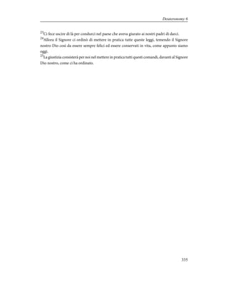 23
Ci fece uscire di là per condurci nel paese che aveva giurato ai nostri padri di darci.
24
Allora il Signore ci ordinò di mettere in pratica tutte queste leggi, temendo il Signore
nostro Dio così da essere sempre felici ed essere conservati in vita, come appunto siamo
oggi.
25
La giustizia consisterà per noi nel mettere in pratica tutti questi comandi, davanti al Signore
Dio nostro, come ci ha ordinato.
335
Deuteronomy 6
 