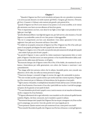 Chapter 7
1
Quando il Signore tuo Dio ti avrà introdotto nel paese che vai a prendere in possesso
e ne avrà scacciate davanti a te molte nazioni: gli Hittiti, i Gergesei, gli Amorrei, i Perizziti,
gli Evei, i Cananei e i Gebusei, sette nazioni più grandi e più potenti di te,
2
quando il Signore tuo Dio le avrà messe in tuo potere e tu le avrai sconfitte, tu le voterai
allo sterminio; non farai con esse alleanza né farai loro grazia.
3
Non ti imparenterai con loro, non darai le tue figlie ai loro figli e non prenderai le loro
figlie per i tuoi figli,
4
perché allontanerebbero i tuoi figli dal seguire me, per farli servire a dei stranieri, e l'ira del
Signore si accenderebbe contro di voi e ben presto vi distruggerebbe.
5
Ma voi vi comporterete con loro così: demolirete i loro altari, spezzerete le loro stele,
taglierete i loro pali sacri, brucerete nel fuoco i loro idoli.
6
Tu infatti sei un popolo consacrato al Signore tuo Dio; il Signore tuo Dio ti ha scelto per
essere il suo popolo privilegiato fra tutti i popoli che sono sulla terra.
7
Il Signore si è legato a voi e vi ha scelti, non perché siete più numerosi di tutti gli altri popoli
- siete infatti il più piccolo di tutti i popoli -,
8
ma perché il Signore vi ama e perché ha voluto mantenere il giuramento fatto ai vostri
padri, il Signore vi ha fatti uscire con mano potente e vi ha riscattati liberandovi dalla cond-
izione servile, dalla mano del faraone, re di Egitto.
9
Riconoscete dunque che il Signore vostro Dio è Dio, il Dio fedele, che mantiene la sua al-
leanza e benevolenza per mille generazioni, con coloro che l'amano e osservano i suoi
comandamenti;
10
ma ripaga nella loro persona coloro che lo odiano, facendoli perire; non concede una
dilazione a chi lo odia, ma nella sua stessa persona lo ripaga.
11
Osserverai dunque i comandi, le leggi e le norme che oggi ti dò, mettendole in pratica.
12
Per aver voi dato ascolto a queste norme e per averle osservate e messe in pratica, il Signore
tuo Dio conserverà per te l'alleanza e la benevolenza che ha giurato ai tuoi padri.
13
Egli ti amerà, ti benedirà, ti moltiplicherà; benedirà il frutto del tuo seno e il frutto del tuo
suolo: il tuo frumento, il tuo mosto e il tuo olio, i parti delle tue vacche e i nati del tuo gregge,
nel paese che ha giurato ai tuoi padri di darti.
14
Tu sarai benedetto più di tutti i popoli e non ci sarà in mezzo a te né maschio né femmina
sterile e neppure fra il tuo bestiame.
15
Il Signore allontanerà da te ogni infermità e non manderà su di te alcuna di quelle funeste
malattie d'Egitto, che bene conoscesti, ma le manderà a quanti ti odiano.
16
Sterminerai dunque tutti i popoli che il Signore Dio tuo sta per consegnare a te; il tuo occhio
non li compianga; non servire i loro dei, perché ciò è una trappola per te.
17
Forse penserai: Queste nazioni sono più numerose di me; come potrò scacciarle?
18
Non temerle! Ricordati di quello che il Signore tuo Dio fece al faraone e a tutti gli Egiziani;
336
Deuteronomy 7
 
