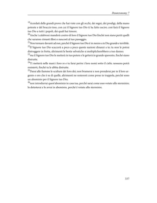 19
ricordati delle grandi prove che hai viste con gli occhi, dei segni, dei prodigi, della mano
potente e del braccio teso, con cui il Signore tuo Dio ti ha fatto uscire; così farà il Signore
tuo Dio a tutti i popoli, dei quali hai timore.
20
Anche i calabroni manderà contro di loro il Signore tuo Dio finché non siano periti quelli
che saranno rimasti illesi o nascosti al tuo passaggio.
21
Non tremare davanti ad essi, perché il Signore tuo Dio è in mezzo a te Dio grande e terribile.
22
Il Signore tuo Dio scaccerà a poco a poco queste nazioni dinanzi a te; tu non le potrai
distruggere in fretta, altrimenti le bestie selvatiche si moltiplicherebbero a tuo danno;
23
ma il Signore tuo Dio le metterà in tuo potere e le getterà in grande spavento, finché siano
distrutte.
24
Ti metterà nelle mani i loro re e tu farai perire i loro nomi sotto il cielo; nessuno potrà
resisterti, finché tu le abbia distrutte.
25
Darai alle fiamme le sculture dei loro dei; non bramerai e non prenderai per te il loro ar-
gento e oro che è su di quelle, altrimenti ne resteresti come preso in trappola, perché sono
un abominio per il Signore tuo Dio;
26
non introdurrai quest'abominio in casa tua, perché sarai come esso votato allo sterminio;
lo detesterai e lo avrai in abominio, perché è votato allo sterminio.
337
Deuteronomy 7
 