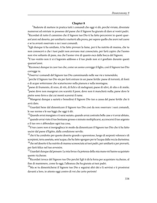 Chapter 8
1
Baderete di mettere in pratica tutti i comandi che oggi vi dò, perché viviate, diveniate
numerosi ed entriate in possesso del paese che il Signore ha giurato di dare ai vostri padri.
2
Ricordati di tutto il cammino che il Signore tuo Dio ti ha fatto percorrere in questi quar-
ant'anni nel deserto, per umiliarti e metterti alla prova, per sapere quello che avevi nel cuore
e se tu avresti osservato o no i suoi comandi.
3
Egli dunque ti ha umiliato, ti ha fatto provare la fame, poi ti ha nutrito di manna, che tu
non conoscevi e che i tuoi padri non avevano mai conosciuto, per farti capire che l'uomo
non vive soltanto di pane, ma che l'uomo vive di quanto esce dalla bocca del Signore.
4
Il tuo vestito non ti si è logorato addosso e il tuo piede non si è gonfiato durante questi
quarant'anni.
5
Riconosci dunque in cuor tuo che, come un uomo corregge il figlio, così il Signore tuo Dio
corregge te.
6
Osserva i comandi del Signore tuo Dio camminando nelle sue vie e temendolo;
7
perché il Signore tuo Dio sta per farti entrare in un paese fertile: paese di torrenti, di fonti
e di acque sotterranee che scaturiscono nella pianura e sulla montagna;
8
paese di frumento, di orzo, di viti, di fichi e di melograni; paese di ulivi, di olio e di miele;
9
paese dove non mangerai con scarsità il pane, dove non ti mancherà nulla; paese dove le
pietre sono ferro e dai cui monti scaverai il rame.
10
Mangerai dunque a sazietà e benedirai il Signore Dio tuo a causa del paese fertile che ti
avrà dato.
11
Guardati bene dal dimenticare il Signore tuo Dio così da non osservare i suoi comandi,
le sue norme e le sue leggi che oggi ti dò.
12
Quando avrai mangiato e ti sarai saziato, quando avrai costruito belle case e vi avrai abitato,
13
quando avrai visto il tuo bestiame grosso e minuto moltiplicarsi, accrescersi il tuo argento
e il tuo oro e abbondare ogni tua cosa,
14
il tuo cuore non si inorgoglisca in modo da dimenticare il Signore tuo Dio che ti ha fatto
uscire dal paese d'Egitto, dalla condizione servile;
15
che ti ha condotto per questo deserto grande e spaventoso, luogo di serpenti velenosi e di
scorpioni, terra assetata, senz'acqua; che ha fatto sgorgare per te l'acqua dalla roccia durissima;
16
che nel deserto ti ha nutrito di manna sconosciuta ai tuoi padri, per umiliarti e per provarti,
per farti felice nel tuo avvenire.
17
Guardati dunque dal pensare: La mia forza e la potenza della mia mano mi hanno acquistato
queste ricchezze.
18
Ricordati invece del Signore tuo Dio perché Egli ti dà la forza per acquistare ricchezze, al
fine di mantenere, come fa oggi, l'alleanza che ha giurata ai tuoi padri.
19
Ma se tu dimenticherai il Signore tuo Dio e seguirai altri dei e li servirai e ti prostrerai
davanti a loro, io attesto oggi contro di voi che certo perirete!
338
Deuteronomy 8
 