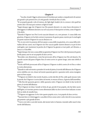 Chapter 9
1
Ascolta, Israele! Oggi tu attraverserai il Giordano per andare a impadronirti di nazioni
più grandi e più potenti di te, di città grandi e fortificate fino al cielo,
2
di un popolo grande e alto di statura, dei figli degli Anakiti che tu conosci e dei quali hai
sentito dire: Chi mai può resistere ai figli di Anak?
3
Sappi dunque oggi che il Signore tuo Dio passerà davanti a te come fuoco divoratore, li
distruggerà e li abbatterà davanti a te; tu li scaccerai e li farai perire in fretta, come il Signore
ti ha detto.
4
Quando il Signore tuo Dio li avrà scacciati dinanzi a te, non pensare: A causa della mia
giustizia, il Signore mi ha fatto entrare in possesso di questo paese; mentre per la malvagità
di queste nazioni il Signore le scaccia dinanzi a te.
5
No, tu non entri in possesso del loro paese a causa della tua giustizia, né a causa della retti-
tudine del tuo cuore; ma il Signore tuo Dio scaccia quelle nazioni dinanzi a te per la loro
malvagità e per mantenere la parola che il Signore ha giurato ai tuoi padri, ad Abramo, a
Isacco e a Giacobbe.
6
Sappi dunque che non a causa della tua giustizia il Signore tuo Dio ti dà il possesso di questo
fertile paese; anzi tu sei un popolo di dura cervice.
7
Ricordati, non dimenticare, come hai provocato all'ira il Signore tuo Dio nel deserto. Da
quando usciste dal paese d'Egitto fino al vostro arrivo in questo luogo, siete stati ribelli al
Signore.
8
Anche sull'Oreb provocaste all'ira il Signore; il Signore si adirò contro di voi fino a volere
la vostra distruzione.
9
Quando io salii sul monte a prendere le tavole di pietra, le tavole dell'alleanza che il Signore
aveva stabilita con voi, rimasi sul monte quaranta giorni e quaranta notti, senza mangiare
pane né bere acqua;
10
il Signore mi diede le due tavole di pietra, scritte dal dito di Dio, sulle quali stavano tutte
le parole che il Signore vi aveva dette sul monte, in mezzo al fuoco, il giorno dell'assemblea.
11
Alla fine dei quaranta giorni e delle quaranta notti, il Signore mi diede le due tavole di
pietra, le tavole dell'alleanza.
12
Poi il Signore mi disse: Scendi in fretta di qui, perché il tuo popolo, che hai fatto uscire
dall'Egitto, si è traviato; presto si sono allontanati dalla via che io avevo loro indicata: si sono
fatti un idolo di metallo fuso.
13
Il Signore mi aggiunse: Io ho visto questo popolo; ecco, è un popolo di dura cervice;
14
lasciami fare; io li distruggerò e cancellerò il loro nome sotto i cieli e farò di te una nazione
più potente e più grande di loro.
15
Così io mi volsi e scesi dal monte, dal monte tutto in fiamme, tenendo nelle mani le due
tavole dell'alleanza.
340
Deuteronomy 9
 